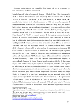 y pienso que nuestro equipo es muy competitivo. Ser el jugador más caro no me asusta ni me
hace sentir una responsabilidad excesiva”. 3845

Entre las bajas sobresalieron la marcha de Simeone y Solozábal. Diego Pablo Simeone nació
el 28 de abril de 1970 en Buenos Aires (Argentina). “Cholo” Simeone militó en Vélez
Sarsfield de Argentina (1987-1990), Pisa de Italia (1990-1992) y Sevilla (1992-1994).
Además, había debutado en la selección argentina en 1988 con la que había ganado el
campeonato mundial juvenil en 1989 y las Copas de América de 1991 y 1993 (años después
batió el récord de partidos internacionales con Argentina con 106 encuentros). Simeone militó
tres temporadas en el Atlético de Madrid rindiendo a alto nivel. Su lucha, su juego, sus goles y
su carisma dejaron huella en la afición rojiblanca que creó el grito de guerra:”Ole, ole, ole,
Diego Simeone”. El “Cholo” se convirtió en unos de los jugadores más queridos de la
hinchada. Al final de su tercera campaña, el club lo vendió por 1.200 millones de pesetas al
Inter de Milán (Italia) donde jugó dos temporadas; luego fichó por el Lazio (Italia). Antic
decidió prescindir de Simeone por sus ausencias en bastantes partidos debido a las sanciones
federativas y los viajes con la selección argentina. Sin embargo, la afición atlética nunca
olvidó a Simeone e incluso se habló en varias ocasiones de un posible regreso; finalmente, “El
Cholo” volvería al conjunto colchonero en el verano del 2003. El centrocampista argentino
ganó una Liga (1995/1996) y una Copa (1996) con el Atlético, además de llegar a los cuartos
de final de la Copa de Europa (96/97). Simeone disputó 125 encuentros oficiales consiguiendo
28 tantos: 97 de Liga y 21 goles, 19 de Copa y 3 dianas, 7 de competiciones europeas y 4
tantos, y 2 de la Supercopa de España. Simeone declaró en su despedida:”No olvidaré nunca
mi paso por el Atlético. Tengo un gran lugar en mi corazón para la familia Gil y para la gente
del Atlético, que se portó maravillosamente conmigo desde el principio hasta el final. Aunque
el mister no me quiera yo no cambio mis sentimientos, aunque no le guardo rencor a Antic. En
realidad él nunca me quiso, pero la confianza del presidente y el director general hizo que yo
siguiera en el equipo. De lo que sí estoy seguro es que tuve una temporada bárbara con el
doblete gracias al presidente”. Roberto Solozábal Villanueva nació el 15 de septiembre de
1969 en Madrid. Después de sobresalir en las categorías inferiores y el filial rojiblanco,
Solozábal debutó con el primer equipo en la temporada 89/90 de la mano de Javier Clemente.
El zaguero central se consolidó en la defensa año tras año. Solozábal cuajó su mejor actuación

3845
    Marca” y “AS” Julio-Agosto de 1997
“Superdinámico. Estadística e historia del fútbol español”. Zaragoza. Tomás Tocino e hijos. Temporada 1998/1999. Número
28
 “Cien años de Atleti, 1903-2003”. Madrid. Suplemento especial editado por el diario “Marca”. 26 de abril de 2003.
“Guía Marca Liga 97/98”. Madrid. Editada por el diario “Marca”. 1997
Página oficial del Inter de Milán http://www.inter.it
Páginas de fútbol internacional
http://homepage2.nifty.com/yugoslavia/players/bogdanovic.html
http://www.cbfnews.bol.com.br/perfil/perfil_juninho_paulista.jhtm

                                                                                                                  161
                                                                                                                  5
 