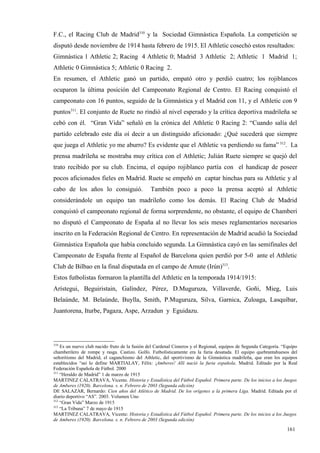 F.C., el Racing Club de Madrid310 y la Sociedad Gimnástica Española. La competición se
disputó desde noviembre de 1914 hasta febrero de 1915. El Athletic cosechó estos resultados:
Gimnástica 1 Athletic 2; Racing 4 Athletic 0; Madrid 3 Athletic 2; Athletic 1 Madrid 1;
Athletic 0 Gimnástica 5; Athletic 0 Racing 2.
En resumen, el Athletic ganó un partido, empató otro y perdió cuatro; los rojiblancos
ocuparon la última posición del Campeonato Regional de Centro. El Racing conquistó el
campeonato con 16 puntos, seguido de la Gimnástica y el Madrid con 11, y el Athletic con 9
puntos311. El conjunto de Ruete no rindió al nivel esperado y la crítica deportiva madrileña se
cebó con él. “Gran Vida” señaló en la crónica del Athletic 0 Racing 2: “Cuando salía del
partido celebrado este día oí decir a un distinguido aficionado: ¿Qué sucederá que siempre
que juega el Athletic yo me aburro? Es evidente que el Athletic va perdiendo su fama” 312. La
prensa madrileña se mostraba muy crítica con el Athletic; Julián Ruete siempre se quejó del
trato recibido por su club. Encima, el equipo rojiblanco partía con el handicap de poseer
pocos aficionados fieles en Madrid. Ruete se empeñó en captar hinchas para su Athletic y al
cabo de los años lo consiguió.                  También poco a poco la prensa aceptó al Athletic
considerándole un equipo tan madrileño como los demás. El Racing Club de Madrid
conquistó el campeonato regional de forma sorprendente, no obstante, el equipo de Chamberí
no disputó el Campeonato de España al no llevar los seis meses reglamentarios necesarios
inscrito en la Federación Regional de Centro. En representación de Madrid acudió la Sociedad
Gimnástica Española que había concluido segunda. La Gimnástica cayó en las semifinales del
Campeonato de España frente al Español de Barcelona quien perdió por 5-0 ante el Athletic
Club de Bilbao en la final disputada en el campo de Amute (Irún)313.
Estos futbolistas formaron la plantilla del Athletic en la temporada 1914/1915:
Arístegui, Beguiristain, Galíndez, Pérez, D.Muguruza, Villaverde, Goñi, Mieg, Luis
Belaúnde, M. Belaúnde, Buylla, Smith, P.Muguruza, Silva, Garnica, Zuloaga, Lasquíbar,
Juantorena, Iturbe, Pagaza, Aspe, Arzadun y Eguidazu.




310
    Es un nuevo club nacido fruto de la fusión del Cardenal Cisneros y el Regional, equipos de Segunda Categoría. “Equipo
chamberilero de rompe y rasga. Castizo. Golfo. Futbolísticamente era la furia desatada. El equipo quebrantahuesos del
señoritismo del Madrid, el caganchismo del Athletic, del sportivismo de la Gimnástica madrileña, que eran los equipos
establecidos “así lo define MARTIALAY, Félix: ¡Amberes! Allí nació la furia española. Madrid. Editado por la Real
Federación Española de Fútbol. 2000
311
    “Heraldo de Madrid” 1 de marzo de 1915
MARTINEZ CALATRAVA, Vicente. Historia y Estadística del Fútbol Español. Primera parte. De los inicios a los Juegos
de Amberes (1920). Barcelona. s. n. Febrero de 2003 (Segunda edición)
DE SALAZAR, Bernardo: Cien años del Atlético de Madrid. De los orígenes a la primera Liga. Madrid. Editada por el
diario deportivo “AS”. 2003. Volumen Uno
312
    “Gran Vida” Marzo de 1915
313
    “La Tribuna” 7 de mayo de 1915
MARTINEZ CALATRAVA, Vicente: Historia y Estadística del Fútbol Español. Primera parte. De los inicios a los Juegos
de Amberes (1920). Barcelona. s. n. Febrero de 2003 (Segunda edición)

                                                                                                                   161
 
