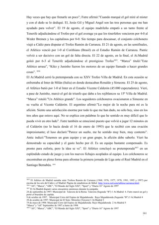 Hay veces que hay que frenarle un poco”; Futre afirmó:”Cuando marqué el gol miré al mister
y con el dedo se lo dediqué. El, Jesús Gil y Miguel Angel son las tres personas que me han
ayudado para volver”. El 19 de agosto, el equipo madrileño empató a un tanto frente al
Tenerife adjudicándose el Trofeo por el gol average ya que los tinerfeños vencieron por 4-0 al
Weder Bremen y los capitalinos por 8-0. Sin tiempo para descansar, el conjunto colchonero
viajó a Cádiz para disputar el Trofeo Ramón de Carranza. El 21 de agosto, en las semifinales,
el Atlético venció por 1-0 al Corithians (Brasil) en el Estadio Ramón de Carranza. Pantic
volvió a ser decisivo con un gol de falta directa. El 22 de agosto, en la final, el At.Madrid
goleó por 6-3 al Tenerife adjudicándose el prestigioso Trofeo3855. “Marca” tituló:”Este
Atlético arrasa”, “Kiko y Juninho fueron los motores de un equipo llamado a hacer grandes
cosas”. 3856
El At.Madrid cerró la pretemporada con su XXV Trofeo Villa de Madrid. En esta ocasión se
enfrentaba al Inter de Milán (Italia) en donde destacaban Ronaldo y Simeone. El 25 de agosto,
el Atlético batió por 1-0 al Inter en el Estadio Vicente Calderón (45.000 espectadores). Vieri,
a pase de Juninho, marcó el gol de triunfo que daba a los rojiblancos su 15º Villa de Madrid.
“Marca” rotuló:”Un Atlético grande”. Los seguidores colchoneros ovacionaron a Simeone en
su vuelta al Vicente Calderón. El argentino afirmó:”Lo mejor de la noche para mí es la
afición. Siento una satisfacción enorme por todo lo que me han dado, no sólo hoy, sino en los
tres años que estuve aquí. No se explica con palabras lo que he sentido es muy difícil que lo
pueda vivir en otro lado”. Futre también se emocionó puesto que volvió a jugar 12 minutos en
el Calderón (no lo hacía desde el 16 de enero de 1993) que le recibió con una ovación
impresionante; el luso declaró:”Parece un sueño, me he sentido muy bien, muy contento”.
Antic indicó:”Tenemos un gran equipo y un gran grupo, la afición debe saberlo. Vieri ha
demostrado su capacidad y el gasto hecho por él. Es un equipo bastante compensado. Es
pronto para euforia, pero la idea se ve”. El Atlético concluyó su pretemporada3857 en un
espléndido estado de juego y con los nuevos fichajes acoplados al equipo. Los colchoneros se
encontraban en plena forma para afrontar la primera jornada de Liga ante el Real Madrid en el
Santiago Bernabéu. 3858



3855
     El Atlético de Madrid sumaba siete Trofeos Ramón de Carranza (1968, 1976, 1977, 1978, 1991, 1995 y 1997) por
encima de los seis del Cádiz y el Madrid. Página de estadísticas de fútbol http://www.rssf.com/tablesc/carranza.html.
3856
     “AS”, “Marca”, “ABC”, “El Mundo del Siglo XXI”, ”Sport” y “Diario 16” Agosto de 1997
3857
     El At.Madrid disputó varios encuentros amistosos durante la campaña:
24 de septiembre de 1997: Municipal de Talavera de la Reina: Talavera (Segunda “B”) 1 At.Madrid 6. Futre marcó un gol y
portó el brazalete de capitán.
9 de octubre de 1997: Municipal Cerro del Espino de Majadahonda: Rayo Majadahonda (Segunda “B”) 3 At.Madrid 4
28 de octubre de 1997: Municipal de El Soto: Móstoles (Tercera) 1 At.Madrid 3
19 de mayo de 1998: Municipal Cerro del Espino de Majadahonda: Rayo Majadahonda 2 At.Madrid 5
“Marca” y “AS” Septiembre de 1997 a Junio de 1998
3858
     “AS”, “Marca”, “ABC”, “El Mundo del Siglo XXI”, ”Sport” y “Diario 16” Agosto de 1997

                                                                                                                  161
                                                                                                                  9
 