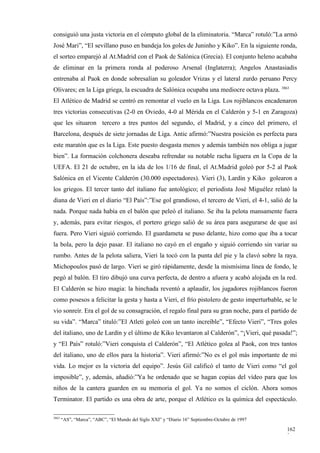 consiguió una justa victoria en el cómputo global de la eliminatoria. “Marca” rotuló:”La armó
José Mari”, “El sevillano puso en bandeja los goles de Juninho y Kiko”. En la siguiente ronda,
el sorteo emparejó al At.Madrid con el Paok de Salónica (Grecia). El conjunto heleno acababa
de eliminar en la primera ronda al poderoso Arsenal (Inglaterra); Angelos Anastasiadis
entrenaba al Paok en donde sobresalían su goleador Vrizas y el lateral zurdo peruano Percy
Olivares; en la Liga griega, la escuadra de Salónica ocupaba una mediocre octava plaza. 3863
El Atlético de Madrid se centró en remontar el vuelo en la Liga. Los rojiblancos encadenaron
tres victorias consecutivas (2-0 en Oviedo, 4-0 al Mérida en el Calderón y 5-1 en Zaragoza)
que les situaron tercero a tres puntos del segundo, el Madrid, y a cinco del primero, el
Barcelona, después de siete jornadas de Liga. Antic afirmó:”Nuestra posición es perfecta para
este maratón que es la Liga. Este puesto desgasta menos y además también nos obliga a jugar
bien”. La formación colchonera deseaba refrendar su notable racha liguera en la Copa de la
UEFA. El 21 de octubre, en la ida de los 1/16 de final, el At.Madrid goleó por 5-2 al Paok
Salónica en el Vicente Calderón (30.000 espectadores). Vieri (3), Lardín y Kiko golearon a
los griegos. El tercer tanto del italiano fue antológico; el periodista José Miguélez relató la
diana de Vieri en el diario “El País”:”Ese gol grandioso, el tercero de Vieri, el 4-1, salió de la
nada. Porque nada había en el balón que peleó el italiano. Se iba la pelota mansamente fuera
y, además, para evitar riesgos, el portero griego salió de su área para asegurarse de que así
fuera. Pero Vieri siguió corriendo. El guardameta se puso delante, hizo como que iba a tocar
la bola, pero la dejo pasar. El italiano no cayó en el engaño y siguió corriendo sin variar su
rumbo. Antes de la pelota saliera, Vieri la tocó con la punta del pie y la clavó sobre la raya.
Michopoulos pasó de largo. Vieri se giró rápidamente, desde la mismísima línea de fondo, le
pegó al balón. El tiro dibujó una curva perfecta, de dentro a afuera y acabó alojada en la red.
El Calderón se hizo magia: la hinchada reventó a aplaudir, los jugadores rojiblancos fueron
como posesos a felicitar la gesta y hasta a Vieri, el frío pistolero de gesto imperturbable, se le
vio sonreír. Era el gol de su consagración, el regalo final para su gran noche, para el partido de
su vida”. “Marca” tituló:”El Atleti goleó con un tanto increíble”, “Efecto Vieri”, “Tres goles
del italiano, uno de Lardín y el último de Kiko levantaron al Calderón”, “¡Vieri, qué pasada!”;
y “El País” rotuló:”Vieri conquista el Calderón”, “El Atlético golea al Paok, con tres tantos
del italiano, uno de ellos para la historia”. Vieri afirmó:”No es el gol más importante de mi
vida. Lo mejor es la victoria del equipo”. Jesús Gil calificó el tanto de Vieri como “el gol
imposible”, y, además, añadió:”Ya he ordenado que se hagan copias del vídeo para que los
niños de la cantera guarden en su memoria el gol. Ya no somos el ciclón. Ahora somos
Terminator. El partido es una obra de arte, porque el Atlético es la química del espectáculo.

3863
       “AS”, “Marca”, “ABC”, “El Mundo del Siglo XXI” y “Diario 16” Septiembre-Octubre de 1997

                                                                                                 162
                                                                                                 3
 
