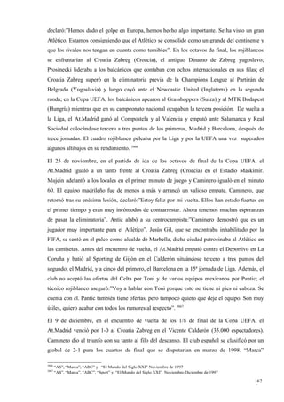 declaró:”Hemos dado el golpe en Europa, hemos hecho algo importante. Se ha visto un gran
Atlético. Estamos consiguiendo que el Atlético se consolide como un grande del continente y
que los rivales nos tengan en cuenta como temibles”. En los octavos de final, los rojiblancos
se enfrentarían al Croatia Zabreg (Croacia), el antiguo Dinamo de Zabreg yugoslavo;
Prosinecki lideraba a los balcánicos que contaban con ochos internacionales en sus filas; el
Croatia Zabreg superó en la eliminatoria previa de la Champions League al Partizán de
Belgrado (Yugoslavia) y luego cayó ante el Newcastle United (Inglaterra) en la segunda
ronda; en la Copa UEFA, los balcánicos apearon al Grasshoppers (Suiza) y al MTK Budapest
(Hungría) mientras que en su campeonato nacional ocupaban la tercera posición. De vuelta a
la Liga, el At.Madrid ganó al Compostela y al Valencia y empató ante Salamanca y Real
Sociedad colocándose tercero a tres puntos de los primeros, Madrid y Barcelona, después de
trece jornadas. El cuadro rojiblanco peleaba por la Liga y por la UEFA una vez superados
algunos altibajos en su rendimiento. 3866

El 25 de noviembre, en el partido de ida de los octavos de final de la Copa UEFA, el
At.Madrid igualó a un tanto frente al Croatia Zabreg (Croacia) en el Estadio Maskimir.
Mujcin adelantó a los locales en el primer minuto de juego y Caminero igualó en el minuto
60. El equipo madrileño fue de menos a más y arrancó un valioso empate. Caminero, que
retornó tras su enésima lesión, declaró:”Estoy feliz por mi vuelta. Ellos han estado fuertes en
el primer tiempo y eran muy incómodos de contrarrestar. Ahora tenemos muchas esperanzas
de pasar la eliminatoria”. Antic alabó a su centrocampista:”Caminero demostró que es un
jugador muy importante para el Atlético”. Jesús Gil, que se encontraba inhabilitado por la
FIFA, se sentó en el palco como alcalde de Marbella, dicha ciudad patrocinaba al Atlético en
las camisetas. Antes del encuentro de vuelta, el At.Madrid empató contra el Deportivo en La
Coruña y batió al Sporting de Gijón en el Calderón situándose tercero a tres puntos del
segundo, el Madrid, y a cinco del primero, el Barcelona en la 15ª jornada de Liga. Además, el
club no aceptó las ofertas del Celta por Toni y de varios equipos mexicanos por Pantic; el
técnico rojiblanco aseguró:”Voy a hablar con Toni porque esto no tiene ni pies ni cabeza. Se
cuenta con él. Pantic también tiene ofertas, pero tampoco quiero que deje el equipo. Son muy
útiles, quiero acabar con todos los rumores al respecto”. 3867

El 9 de diciembre, en el encuentro de vuelta de los 1/8 de final de la Copa UEFA, el
At.Madrid venció por 1-0 al Croatia Zabreg en el Vicente Calderón (35.000 espectadores).
Caminero dio el triunfo con su tanto al filo del descanso. El club español se clasificó por un
global de 2-1 para los cuartos de final que se disputarían en marzo de 1998. “Marca”

3866
       “AS”, “Marca”, “ABC” y “El Mundo del Siglo XXI” Noviembre de 1997
3867
       “AS”, “Marca”, “ABC”, “Sport” y “El Mundo del Siglo XXI” Noviembre-Diciembre de 1997

                                                                                              162
                                                                                              5
 