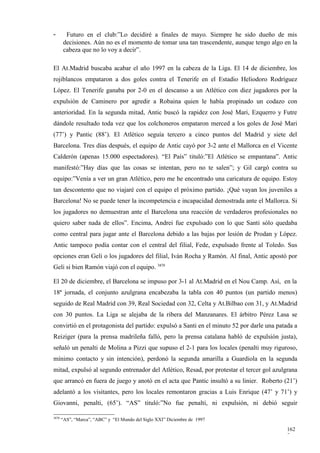 -        Futuro en el club:”Lo decidiré a finales de mayo. Siempre he sido dueño de mis
        decisiones. Aún no es el momento de tomar una tan trascendente, aunque tengo algo en la
        cabeza que no lo voy a decir”.

El At.Madrid buscaba acabar el año 1997 en la cabeza de la Liga. El 14 de diciembre, los
rojiblancos empataron a dos goles contra el Tenerife en el Estadio Heliodoro Rodríguez
López. El Tenerife ganaba por 2-0 en el descanso a un Atlético con diez jugadores por la
expulsión de Caminero por agredir a Robaina quien le había propinado un codazo con
anterioridad. En la segunda mitad, Antic buscó la rapidez con José Mari, Ezquerro y Futre
dándole resultado toda vez que los colchoneros empataron merced a los goles de José Mari
(77’) y Pantic (88’). El Atlético seguía tercero a cinco puntos del Madrid y siete del
Barcelona. Tres días después, el equipo de Antic cayó por 3-2 ante el Mallorca en el Vicente
Calderón (apenas 15.000 espectadores). “El País” tituló:”El Atlético se empantana”. Antic
manifestó:”Hay días que las cosas se intentan, pero no te salen”; y Gil cargó contra su
equipo:”Venía a ver un gran Atlético, pero me he encontrado una caricatura de equipo. Estoy
tan descontento que no viajaré con el equipo el próximo partido. ¡Qué vayan los juveniles a
Barcelona! No se puede tener la incompetencia e incapacidad demostrada ante el Mallorca. Si
los jugadores no demuestran ante el Barcelona una reacción de verdaderos profesionales no
quiero saber nada de ellos”. Encima, Andrei fue expulsado con lo que Santi sólo quedaba
como central para jugar ante el Barcelona debido a las bajas por lesión de Prodan y López.
Antic tampoco podía contar con el central del filial, Fede, expulsado frente al Toledo. Sus
opciones eran Geli o los jugadores del filial, Iván Rocha y Ramón. Al final, Antic apostó por
Geli si bien Ramón viajó con el equipo. 3870

El 20 de diciembre, el Barcelona se impuso por 3-1 al At.Madrid en el Nou Camp. Así, en la
18ª jornada, el conjunto azulgrana encabezaba la tabla con 40 puntos (un partido menos)
seguido de Real Madrid con 39, Real Sociedad con 32, Celta y At.Bilbao con 31, y At.Madrid
con 30 puntos. La Liga se alejaba de la ribera del Manzanares. El árbitro Pérez Lasa se
convirtió en el protagonista del partido: expulsó a Santi en el minuto 52 por darle una patada a
Reiziger (para la prensa madrileña falló, pero la prensa catalana habló de expulsión justa),
señaló un penalti de Molina a Pizzi que supuso el 2-1 para los locales (penalti muy riguroso,
mínimo contacto y sin intención), perdonó la segunda amarilla a Guardiola en la segunda
mitad, expulsó al segundo entrenador del Atlético, Resad, por protestar el tercer gol azulgrana
que arrancó en fuera de juego y anotó en el acta que Pantic insultó a su linier. Roberto (21’)
adelantó a los visitantes, pero los locales remontaron gracias a Luis Enrique (47’ y 71’) y
Giovanni, penalti, (65’). “AS” tituló:”No fue penalti, ni expulsión, ni debió seguir

3870
       “AS”, “Marca”, “ABC” y “El Mundo del Siglo XXI” Diciembre de 1997

                                                                                            162
                                                                                            7
 