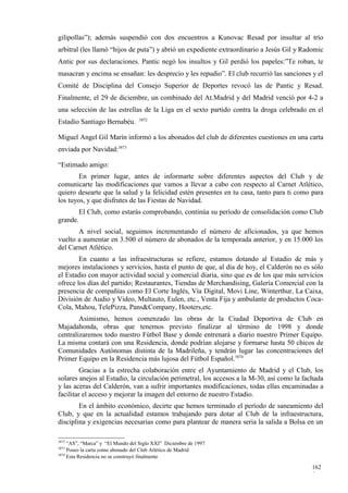 gilipollas”); además suspendió con dos encuentros a Kunovac Resad por insultar al trío
arbitral (les llamó “hijos de puta”) y abrió un expediente extraordinario a Jesús Gil y Radomic
Antic por sus declaraciones. Pantic negó los insultos y Gil perdió los papeles:”Te roban, te
masacran y encima se ensañan: les desprecio y les repudio”. El club recurrió las sanciones y el
Comité de Disciplina del Consejo Superior de Deportes revocó las de Pantic y Resad.
Finalmente, el 29 de diciembre, un combinado del At.Madrid y del Madrid venció por 4-2 a
una selección de las estrellas de la Liga en el sexto partido contra la droga celebrado en el
                                  3872
Estadio Santiago Bernabéu.

Miguel Angel Gil Marín informó a los abonados del club de diferentes cuestiones en una carta
enviada por Navidad:3873

“Estimado amigo:
        En primer lugar, antes de informarte sobre diferentes aspectos del Club y de
comunicarte las modificaciones que vamos a llevar a cabo con respecto al Carnet Atlético,
quiero desearte que la salud y la felicidad estén presentes en tu casa, tanto para ti como para
los tuyos, y que disfrutes de las Fiestas de Navidad.
       El Club, como estarás comprobando, continúa su período de consolidación como Club
grande.
       A nivel social, seguimos incrementando el número de aficionados, ya que hemos
vuelto a aumentar en 3.500 el número de abonados de la temporada anterior, y en 15.000 los
del Carnet Atlético.
        En cuanto a las infraestructuras se refiere, estamos dotando al Estadio de más y
mejores instalaciones y servicios, hasta el punto de que, al día de hoy, el Calderón no es sólo
el Estadio con mayor actividad social y comercial diaria, sino que es de los que más servicios
ofrece los días del partido; Restaurantes, Tiendas de Merchandising, Galería Comercial con la
presencia de compañías como El Corte Inglés, Vía Digital, Movi Line, Winterthur, La Caixa,
División de Audio y Video, Multauto, Eulen, etc., Venta Fija y ambulante de productos Coca-
Cola, Mahou, TelePizza, Pans&Company, Hooters,etc.
        Asimismo, hemos comenzado las obras de la Ciudad Deportiva de Club en
Majadahonda, obras que tenemos previsto finalizar al término de 1998 y donde
centralizaremos todo nuestro Fútbol Base y donde entrenará a diario nuestro Primer Equipo.
La misma contará con una Residencia, donde podrían alojarse y formarse hasta 50 chicos de
Comunidades Autónomas distinta de la Madrileña, y tendrán lugar las concentraciones del
Primer Equipo en la Residencia más lujosa del Fútbol Español.3874
         Gracias a la estrecha colaboración entre el Ayuntamiento de Madrid y el Club, los
solares anejos al Estadio, la circulación perimetral, los accesos a la M-30, así como la fachada
y las aceras del Calderón, van a sufrir importantes modificaciones, todas ellas encaminadas a
facilitar el acceso y mejorar la imagen del entorno de nuestro Estadio.
        En el ámbito económico, decirte que hemos terminado el período de saneamiento del
Club, y que en la actualidad estamos trabajando para dotar al Club de la infraestructura,
disciplina y exigencias necesarias como para plantear de manera seria la salida a Bolsa en un

3872
     “AS”, “Marca” y “El Mundo del Siglo XXI” Diciembre de 1997
3873
     Poseo la carta como abonado del Club Atlético de Madrid
3874
     Esta Residencia no se construyó finalmente

                                                                                           162
                                                                                           9
 