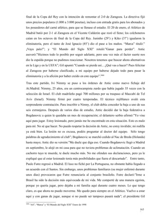 final de la Copa del Rey con la intención de remontar el 2-0 de Zaragoza. La directiva fijó
unos precios populares (1.000 a 3.000 pesetas), incluso con entrada gratis para los abonados y
los poseedores del carné atlético, para que se llenase el estadio. El 20 de enero, el Atlético de
Madrid batió por 2-1 al Zaragoza en el Vicente Calderón que rozó el lleno; los colchoneros
caían en los octavos de final de la Copa del Rey. Juninho (29’) y Kiko (37’) igualaron la
eliminatoria, pero el tanto de José Ignacio (85’) dio el pase a los maños. “Marca” tituló:”
¡Vaya palo!”; y “El Mundo del Siglo XXI” rotuló:”Ganar para perder”. Antic
aseveró:”Hicimos todo lo posible por seguir adelante, pero una vez más el factor suerte nos
dio la espalda porque no pudimos reaccionar. Nosotros tenemos que buscar ahora alternativas
en la Liga y en la UEFA”; Gil apuntó:”Cuando se pierde así... ¿Qué vas a hacer? Pues felicitar
al Zaragoza por haberse clasificado, a mi equipo por haberse dejado todo para pasar la
eliminatoria y a la afición por haber creído en este equipo”.3880

Tras este partido, Ivi Nimmy se puso a los órdenes de Antic como nuevo fichaje del
At.Madrid. Nimmy, 25 años, era un centrocampista zurdo que había jugado 35 veces con la
selección de Israel. El club madrileño pagó 700 millones por su traspaso al Maccabi de Tel
Aviv (Israel). Nimmy firmó por cuatro temporadas. El técnico rojiblanco avaló esta
sorprendente contratación. Para inscribir a Nimny, el club debía conceder la baja a uno de sus
seis extranjeros. Después de varios días de estudio, Antic decidió dar la baja federativa a
Bogdanovic a quien le quedaba un mes de recuperación; el delantero serbio afirmó:”Yo vine
aquí para jugar. Estoy lesionado, pero jamás me he encontrado en esta situación. Esto es malo
para mí. No sé que hacer. No puedo respetar la decisión de Antic, no estoy inválido; mi rodilla
ya está bien. La lesión no es excusa, podéis preguntar al doctor del equipo. Sólo tengo
palabras de agradecimiento al club”; Bogdanovic se marchó cedido al Nac de Breda (Holanda)
hasta mayo; Antic dio su versión:”Me duele que diga eso. Cuando Bogdanovic llegó a Madrid
en septiembre, le alojé en mi casa para que no tuviera problemas de aclimatación. Cuando un
cachorro tuyo te muerde, te duele mucho más. No me ofenden sus declaraciones, pero ya le
expliqué que al estar lesionado tenía más posibilidades que fuera el descartado”. Entre tanto,
Paulo Futre regresó a Madrid. El luso no fichó por La Portuguesa, no obstante había llegado a
un acuerdo con el Santos. Sin embargo, unos problemas familiares (su mujer enfermó durante
unos días) provocaron que Futre renunciaría al conjunto brasileño. Futre declaró:”Irme a
Brasil ha sido la decisión más equivocada de mi vida. Me comporté de una manera egoísta,
porque yo quería jugar, pero dejaba a mi familia aquí durante cuatro meses. Lo que tengo
claro, es que ahora no puedo moverme. Me quedo para siempre en el Atlético. Vuelvo a estar
aquí y con ganas de jugar, aunque si no puede ser tampoco pasará nada”; el presidente Gil

3880
       “AS”, “Marca” y “El Mundo del Siglo XXI” Enero de 1998

                                                                                            163
                                                                                            3
 