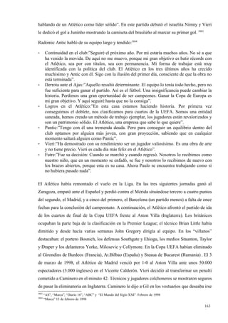 hablando de un Atlético como líder sólido”. En este partido debutó el israelita Nimny y Vieri
le dedicó el gol a Juninho mostrando la camiseta del brasileño al marcar su primer gol. 3883

Radomic Antic habló de su equipo largo y tendido:3884

-       Continuidad en el club:”Seguiré el próximo año. Por mí estaría muchos años. No sé a que
        ha venido la movida. De aquí no me muevo, porque mi gran objetivo es batir récords con
        el Atlético, sea por con títulos, sea con permanencia. Mi forma de trabajar está muy
        identificada con la política del club. El Atlético en los tres últimos años ha crecido
        muchísimo y Antic con él. Sigo con la ilusión del primer día, consciente de que la obra no
        está terminada”.
-       Derrota ante el Ajax:”Aquello resultó determinante. El equipo lo tenía todo hecho, pero no
        fue suficiente para ganar el partido. Así es el fútbol. Una insignificancia puede cambiar la
        historia. Perdimos una gran oportunidad de ser campeones. Ganar la Copa de Europa es
        mi gran objetivo. Y aquí seguiré hasta que no la consiga”.
-       Logros en el Atlético:”En esta casa estamos haciendo historia. Por primera vez
        conseguimos el doblete, nos clasificamos para cuartos de la UEFA. Somos una entidad
        saneada, hemos creado un método de trabajo ejemplar, los jugadores están revalorizados y
        son un patrimonio sólido. El Atlético, una empresa que sabe lo que quiere”.
-       Pantic:”Tengo con él una tremenda deuda. Pero para conseguir un equilibrio dentro del
        club optamos por alguien más joven, con gran proyección, sabiendo que en cualquier
        momento saltará alguien como Pantic”.
-       Vieri:”Ha demostrado con su rendimiento ser un jugador valiosísimo. Es una obra de arte
        y no tiene precio. Vieri es cada día más feliz en el Atlético”.
-       Futre:”Fue su decisión: Cuando se marchó y cuando regresó. Nosotros lo recibimos como
        nuestro niño, que en un momento se enfadó, se fue y nosotros lo recibimos de nuevo con
        los brazos abiertos, porque esta es su casa. Ahora Paulo se encuentra trabajando como si
        no hubiera pasado nada”.

El Atlético había remontado el vuelo en la Liga. En las tres siguientes jornadas ganó al
Zaragoza, empató ante el Español y perdió contra el Mérida situándose tercero a cuatro puntos
del segundo, el Madrid, y a cinco del primero, el Barcelona (un partido menos) a falta de once
fechas para la conclusión del campeonato. A continuación, el Atlético afrontó el partido de ida
de los cuartos de final de la Copa UEFA frente al Aston Villa (Inglaterra). Los británicos
ocupaban la parte baja de la clasificación en la Premier League; el técnico Brian Little había
dimitido y desde hacía varias semanas John Gregory dirigía al equipo. En los “villanos”
destacaban: el portero Bosnich, los defensas Southgate y Ehiogu, los medios Staunton, Taylor
y Draper y los delanteros Yorke, Milosevic y Collymore. En la Copa UEFA habían eliminado
al Girondins de Burdeos (Francia), At.Bilbao (España) y Steaua de Bucarest (Rumania) . El 3
de marzo de 1998, el Atlético de Madrid venció por 1-0 al Aston Villa ante unos 50.000
espectadores (3.000 ingleses) en el Vicente Calderón. Vieri decidió al transformar un penalti
cometido a Caminero en el minuto 42. Técnicos y jugadores colchoneros se mostraron seguros
de pasar la eliminatoria en Inglaterra. Caminero le dijo a Gil en los vestuarios que deseaba irse
3883
       “AS”, “Marca”, “Diario 16”, “ABC” y “El Mundo del Siglo XXI” Febrero de 1998
3884
       “Marca” 13 de febrero de 1998

                                                                                               163
                                                                                               6
 