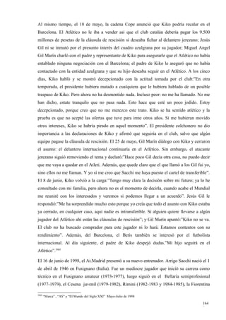 Al mismo tiempo, el 18 de mayo, la cadena Cope anunció que Kiko podría recalar en el
Barcelona. El Atlético no le iba a vender así que el club catalán debería pagar los 9.500
millones de pesetas de la cláusula de rescisión si deseaba fichar al delantero jerezano; Jesús
Gil ni se inmutó por el presunto interés del cuadro azulgrana por su jugador; Miguel Angel
Gil Marín charló con el padre y representante de Kiko para asegurarle que el Atlético no había
entablado ninguna negociación con el Barcelona; el padre de Kiko le aseguró que no había
contactado con la entidad azulgrana y que su hijo deseaba seguir en el Atlético. A los cinco
días, Kiko habló y se mostró decepcionado con la actitud tomada por el club:”En otra
temporada, el presidente hubiera matado a cualquiera que le hubiera hablado de un posible
traspaso de Kiko. Pero ahora no ha desmentido nada. Incluso peor: no me ha llamado. No me
han dicho, estate tranquilo que no pasa nada. Esto hace que esté un poco jodido. Estoy
decepcionado, porque creo que no me merezco este trato. Kiko se ha sentido atlético y la
prueba es que no acepté las ofertas que tuve para irme otros años. Si me hubieran movido
otros intereses, Kiko se habría pirado en aquel momento”. El presidente colchonero no dio
importancia a las declaraciones de Kiko y afirmó que seguiría en el club, salvo que algún
equipo pagase la cláusula de rescisión. El 25 de mayo, Gil Marín diálogo con Kiko y cerraron
el asunto: el delantero internacional continuaría en el Atlético. Sin embargo, el atacante
jerezano siguió removiendo el tema y declaró:”Hace poco Gil decía otra cosa, no puedo decir
que me vaya a quedar en el Atleti. Además, que quede claro que el que llamó a los Gil fui yo,
sino ellos no me llaman. Y yo sí me creo que Sacchi me haya puesto el cartel de transferible”.
El 8 de junio, Kiko volvió a la carga:”Tengo muy clara la decisión sobre mi futuro; ya lo he
consultado con mi familia, pero ahora no es el momento de decirla, cuando acabe el Mundial
me reuniré con los interesados y veremos si podemos llegar a un acuerdo”. Jesús Gil le
respondió:”Me ha sorprendido mucho esto porque yo creía que todo el asunto con Kiko estaba
ya cerrado, en cualquier caso, aquí nadie es intransferible. Si alguien quiere llevarse a algún
jugador del Atlético ahí están las cláusulas de rescisión”; y Gil Marín apuntó:”Kiko no se va.
El club no ha buscado comprador para este jugador ni lo hará. Estamos contentos con su
rendimiento”. Además, del Barcelona, el Betis también se interesó por el futbolista
internacional. Al día siguiente, el padre de Kiko despejó dudas.”Mi hijo seguirá en el
Atlético”.3905

El 16 de junio de 1998, el At.Madrid presentó a su nuevo entrenador. Arrigo Sacchi nació el 1
de abril de 1946 en Fusignano (Italia). Fue un mediocre jugador que inició su carrera como
técnico en el Fusignano amateur (1973-1977), luego siguió en el Bellaria semiprofesional
(1977-1979), el Cesena juvenil (1979-1982), Rimini (1982-1983 y 1984-1985), la Fiorentina

3905
       “Marca” , “AS” y “El Mundo del Siglo XXI” Mayo-Julio de 1998

                                                                                           164
                                                                                           8
 