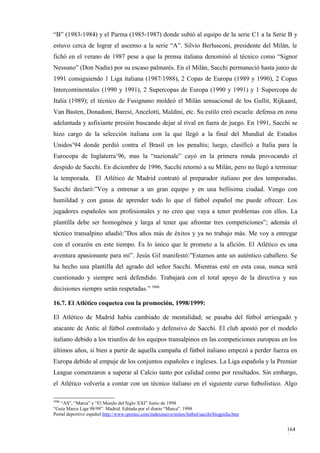 “B” (1983-1984) y el Parma (1985-1987) donde subió al equipo de la serie C1 a la Serie B y
estuvo cerca de lograr el ascenso a la serie “A”. Silvio Berlusconi, presidente del Milán, le
fichó en el verano de 1987 pese a que la prensa italiana denominó al técnico como “Signor
Nessuno” (Don Nadie) por su escaso palmarés. En el Milán, Sacchi permaneció hasta junio de
1991 consiguiendo 1 Liga italiana (1987/1988), 2 Copas de Europa (1989 y 1990), 2 Copas
Intercontinentales (1990 y 1991), 2 Supercopas de Europa (1990 y 1991) y 1 Supercopa de
Italia (1989); el técnico de Fusignano moldeó el Milán sensacional de los Gullit, Rijkaard,
Van Basten, Donadoni, Baresi, Ancelotti, Maldini, etc. Su estilo creó escuela: defensa en zona
adelantada y asfixiante presión buscando dejar al rival en fuera de juego. En 1991, Sacchi se
hizo cargo de la selección italiana con la que llegó a la final del Mundial de Estados
Unidos’94 donde perdió contra el Brasil en los penaltis; luego, clasificó a Italia para la
Eurocopa de Inglaterra’96, mas la “nazionale” cayó en la primera ronda provocando el
despido de Sacchi. En diciembre de 1996, Sacchi retornó a su Milán, pero no llegó a terminar
la temporada. El Atlético de Madrid contrató al preparador italiano por dos temporadas.
Sacchi declaró:”Voy a entrenar a un gran equipo y en una bellísima ciudad. Vengo con
humildad y con ganas de aprender todo lo que el fútbol español me puede ofrecer. Los
jugadores españoles son profesionales y no creo que vaya a tener problemas con ellos. La
plantilla debe ser homogénea y larga al tener que afrontar tres competiciones”; además el
técnico transalpino añadió:”Dos años más de éxitos y ya no trabajo más. Me voy a entregar
con el corazón en este tiempo. Es lo único que le prometo a la afición. El Atlético es una
aventura apasionante para mí”. Jesús Gil manifestó:”Estamos ante un auténtico caballero. Se
ha hecho una plantilla del agrado del señor Sacchi. Mientras esté en esta casa, nunca será
cuestionado y siempre será defendido. Trabajará con el total apoyo de la directiva y sus
decisiones siempre serán respetadas.” 3906

16.7. El Atlético coquetea con la promoción, 1998/1999:

El Atlético de Madrid había cambiado de mentalidad; se pasaba del fútbol arriesgado y
atacante de Antic al fútbol controlado y defensivo de Sacchi. El club apostó por el modelo
italiano debido a los triunfos de los equipos transalpinos en las competiciones europeas en los
últimos años, si bien a partir de aquella campaña el fútbol italiano empezó a perder fuerza en
Europa debido al empuje de los conjuntos españoles e ingleses. La Liga española y la Premier
League comenzaron a superar al Calcio tanto por calidad como por resultados. Sin embargo,
el Atlético volvería a contar con un técnico italiano en el siguiente curso futbolístico. Algo

3906
   “AS”, “Marca” y “El Mundo del Siglo XXI” Junio de 1998
“Guía Marca Liga 98/99”. Madrid. Editada por el diario “Marca”. 1998
Portal deportivo español http://www.sportec.com/indexnuevo/mitos/futbol/sacchi/biografia.htm


                                                                                               164
                                                                                               9
 