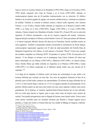 Jugovic inició su aventura italiana en la Sampdoria (1992-1995), luego en la Juventus (1995-
1997) donde conquistó otra Copa de Europa y en el Lazio (1997-1998). Además, el
mediocampista disputó más de 40 partidos internacionales con su selección. El Atlético
fichaba a un excelente jugador de equipo, con enorme calidad técnica y veteranía en conjuntos
de entidad. También se contrató al defensa central y lateral zurdo argentino José Antonio
Chamot. A sus 29 años, Chamot había militado en Argentina en el Rosario Central (1988-
1990) y en Italia en el Pisa (1990-1993), Foggia (1993-1994) y el Lazio (1994-1998).
Además, Chamot disputó dos Mundiales (Estados Unidos’94 y Francia’98) con la selección
argentina. El Atlético incorporaba a uno de los mejores zagueros del mundo. Asimismo,
llegaron del país trasalpino el defensa central Stefano Torrisi (27 años) procedente del Bolonia
y el lateral izquierdo Michele Serena (28 años) de la Fiorentina; Sacchi confiaba mucho en
estos jugadores. También el preparador italiano recomendó la contratación de Zoran Njegus,
centrocampista organizador yugoslavo de 25 años de edad procedente del Estrella Roja de
Belgrado (Yugoslavia). Por último, el club repescó a Fernando “Petete” Correa tras cumplir
dos notables campañas en el Racing: 96/97: 36 partidos (11 goles); 97/98: 36 encuentros (14
dianas). Y los fichajes se cerraron con el mediapunta Juan Carlos Valerón (23 años) que
había sobresalido en Las Palmas (1995-1997) y Mallorca (1997-1998) y al interior diestro
Oscar Alcides Mena que había militado en Argentina en el Platense (1994-1996) y Lanús
(1996-1997) y la última temporada en el Mallorca donde rindió muy por encima de lo
esperado. 3920

A lo largo de la campaña, el Atlético contó con hasta tres entrenadores lo que unido a las
lesiones dificultó que existiera un once fijo. Una serie de jugadores formaron la base de la
plantilla, pero al final todos contaron con oportunidades. El sistema de juego utilizado fue un
1-4-4-2, si bien Sacchi llegó a utilizar un 1-3-4-3 en algunos partidos de pretemporada. En la
portería, Molina repitió un año más como titular con Jaro como suplente y Rubio como tercer
guardameta. En la defensa, el cuarteto Aguilera-Santi-Chamot-Serena fue el más utilizado;
Geli no contó para Sacchi ni Aguiar, pero sí para Antic tanto de lateral como incluso de
central; Toni perdió protagonismo ante la llegada de Serena como lateral zurdo; Torrisi actuó
como primer recambio para los centrales mientras que Ramón y Gaspar jugaron pocos
partidos, y López por lesión y Cristian Díaz por irse cedido al Málaga no llegaron a debutar.
3920
    “Marca” Julio-Agosto de 1998
“El Mundo Deportivo” Mayo de 2003
 “Guía Marca Liga 98/99”. Madrid. Editada por el diario “Marca”. 1998
Páginas de fútbol internacional:
http://www.rsssf.com/miscellaneous/spanpoy.html
http://homepage2.nifty.com/yugoslavia/players/jugovic.html
http://homepage2.nifty.com/yugoslavia/players/njegus.html
http://www.futbolpasion.com/crchames.html
http://www2.raisport.it/mcalcio/2000_2001/a/c000535.html
http://www2.raisport.it/mcalcio/978ª/c00315.html

                                                                                            165
                                                                                            5
 