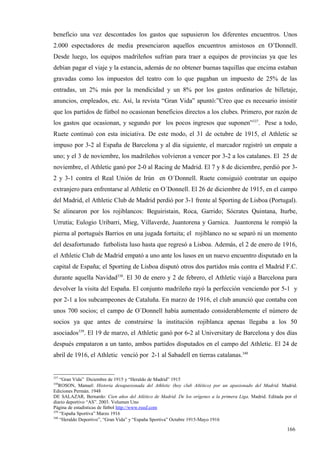 beneficio una vez descontados los gastos que supusieron los diferentes encuentros. Unos
2.000 espectadores de media presenciaron aquellos encuentros amistosos en O’Donnell.
Desde luego, los equipos madrileños sufrían para traer a equipos de provincias ya que les
debían pagar el viaje y la estancia, además de no obtener buenas taquillas que encima estaban
gravadas como los impuestos del teatro con lo que pagaban un impuesto de 25% de las
entradas, un 2% más por la mendicidad y un 8% por los gastos ordinarios de billetaje,
anuncios, empleados, etc. Así, la revista “Gran Vida” apuntó:”Creo que es necesario insistir
que los partidos de fútbol no ocasionan beneficios directos a los clubes. Primero, por razón de
los gastos que ocasionan, y segundo por los pocos ingresos que suponen”337. Pese a todo,
Ruete continuó con esta iniciativa. De este modo, el 31 de octubre de 1915, el Athletic se
impuso por 3-2 al España de Barcelona y al día siguiente, el marcador registró un empate a
uno; y el 3 de noviembre, los madrileños volvieron a vencer por 3-2 a los catalanes. El 25 de
noviembre, el Athletic ganó por 2-0 al Racing de Madrid. El 7 y 8 de diciembre, perdió por 3-
2 y 3-1 contra el Real Unión de Irún en O´Donnell. Ruete consiguió contratar un equipo
extranjero para enfrentarse al Athletic en O´Donnell. El 26 de diciembre de 1915, en el campo
del Madrid, el Athletic Club de Madrid perdió por 3-1 frente al Sporting de Lisboa (Portugal).
Se alinearon por los rojiblancos: Beguiristain, Roca, Garrido; Sócrates Quintana, Iturbe,
Urrutia; Eulogio Uribarri, Mieg, Villaverde, Juantorena y Garnica. Juantorena le rompió la
pierna al portugués Barrios en una jugada fortuita; el rojiblanco no se separó ni un momento
del desafortunado futbolista luso hasta que regresó a Lisboa. Además, el 2 de enero de 1916,
el Athletic Club de Madrid empató a uno ante los lusos en un nuevo encuentro disputado en la
capital de España; el Sporting de Lisboa disputó otros dos partidos más contra el Madrid F.C.
durante aquella Navidad338. El 30 de enero y 2 de febrero, el Athletic viajó a Barcelona para
devolver la visita del España. El conjunto madrileño rayó la perfección venciendo por 5-1 y
por 2-1 a los subcampeones de Cataluña. En marzo de 1916, el club anunció que contaba con
unos 700 socios; el campo de O´Donnell había aumentado considerablemente el número de
socios ya que antes de construirse la institución rojiblanca apenas llegaba a los 50
asociados339. El 19 de marzo, el Athletic ganó por 6-2 al Universitary de Barcelona y dos días
después empataron a un tanto, ambos partidos disputados en el campo del Athletic. El 24 de
abril de 1916, el Athletic venció por 2-1 al Sabadell en tierras catalanas.340


337
    “Gran Vida” Diciembre de 1915 y “Heraldo de Madrid” 1915
338
    ROSON, Manuel: Historia desapasionada del Athletic (hoy club Atlético) por un apasionado del Madrid. Madrid.
Ediciones Permán. 1948
DE SALAZAR, Bernardo: Cien años del Atlético de Madrid. De los orígenes a la primera Liga. Madrid. Editada por el
diario deportivo “AS”. 2003. Volumen Uno
Página de estadísticas de fútbol http://www.rsssf.com
339
    “España Sportiva” Marzo 1916
340
    “Heraldo Deportivo”, “Gran Vida” y “España Sportiva” Octubre 1915-Mayo 1916

                                                                                                            166
 