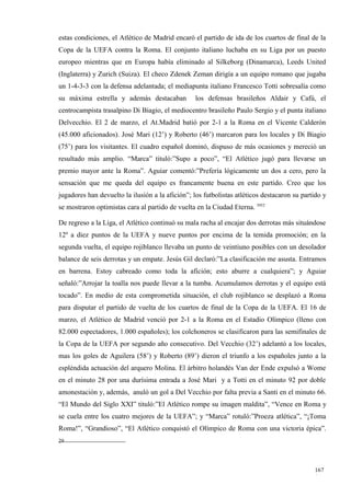 estas condiciones, el Atlético de Madrid encaró el partido de ida de los cuartos de final de la
Copa de la UEFA contra la Roma. El conjunto italiano luchaba en su Liga por un puesto
europeo mientras que en Europa había eliminado al Silkeborg (Dinamarca), Leeds United
(Inglaterra) y Zurich (Suiza). El checo Zdenek Zeman dirigía a un equipo romano que jugaba
un 1-4-3-3 con la defensa adelantada; el mediapunta italiano Francesco Totti sobresalía como
su máxima estrella y además destacaban            los defensas brasileños Aldair y Cafú, el
centrocampista trasalpino Di Biagio, el mediocentro brasileño Paulo Sergio y el punta italiano
Delvecchio. El 2 de marzo, el At.Madrid batió por 2-1 a la Roma en el Vicente Calderón
(45.000 aficionados). José Mari (12’) y Roberto (46’) marcaron para los locales y Di Biagio
(75’) para los visitantes. El cuadro español dominó, dispuso de más ocasiones y mereció un
resultado más amplio. “Marca” tituló:”Supo a poco”, “El Atlético jugó para llevarse un
premio mayor ante la Roma”. Aguiar comentó:”Prefería lógicamente un dos a cero, pero la
sensación que me queda del equipo es francamente buena en este partido. Creo que los
jugadores han devuelto la ilusión a la afición”; los futbolistas atléticos destacaron su partido y
se mostraron optimistas cara al partido de vuelta en la Ciudad Eterna. 3952

De regreso a la Liga, el Atlético continuó su mala racha al encajar dos derrotas más situándose
12º a diez puntos de la UEFA y nueve puntos por encima de la temida promoción; en la
segunda vuelta, el equipo rojiblanco llevaba un punto de veintiuno posibles con un desolador
balance de seis derrotas y un empate. Jesús Gil declaró:”La clasificación me asusta. Entramos
en barrena. Estoy cabreado como toda la afición; esto aburre a cualquiera”; y Aguiar
señaló:”Arrojar la toalla nos puede llevar a la tumba. Acumulamos derrotas y el equipo está
tocado”. En medio de esta comprometida situación, el club rojiblanco se desplazó a Roma
para disputar el partido de vuelta de los cuartos de final de la Copa de la UEFA. El 16 de
marzo, el Atlético de Madrid venció por 2-1 a la Roma en el Estadio Olímpico (lleno con
82.000 espectadores, 1.000 españoles); los colchoneros se clasificaron para las semifinales de
la Copa de la UEFA por segundo año consecutivo. Del Vecchio (32’) adelantó a los locales,
mas los goles de Aguilera (58’) y Roberto (89’) dieron el triunfo a los españoles junto a la
espléndida actuación del arquero Molina. El árbitro holandés Van der Ende expulsó a Wome
en el minuto 28 por una durísima entrada a José Mari y a Totti en el minuto 92 por doble
amonestación y, además, anuló un gol a Del Vecchio por falta previa a Santi en el minuto 66.
“El Mundo del Siglo XXI” tituló:”El Atlético rompe su imagen maldita”, “Vence en Roma y
se cuela entre los cuatro mejores de la UEFA”; y “Marca” rotuló:”Proeza atlética”, “¡Toma
Roma!”, “Grandioso”, “El Atlético conquistó el Olímpico de Roma con una victoria épica”.
29




                                                                                             167
                                                                                             1
 