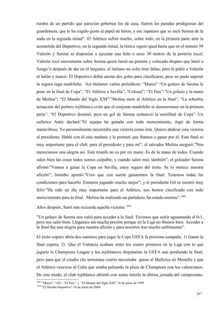 rumbo de un partido que parecían gobernar los de casa, fueron las paradas prodigiosas del
guardameta, que le ha cogido gusto al papel de héroe, y ese zapatazo que se sacó Serena de la
nada en la segunda mitad”. El Atlético sufrió mucho, sobre todo, en la primera parte ante la
acometida del Deportivo; en la segunda mitad, la tónica siguió igual hasta que en el minuto 59
Valerón y Serena se disponían a ejecutar una falta a unos 30 metros de la portería local;
Valerón tocó suavemente sobre Serena quien lanzó un potente y colocado disparo que batió a
Songo’o después de dar en el larguero; el italiano no solía tirar faltas, pero le pidió a Valerón
el balón y marcó. El Deportivo debía anotar dos goles para clasificarse, pero no pudo superar
la segura zaga madrileña. Así titularon varios periódicos: “Marca” “Un golazo de Serena le
pone en la final de Copa”, “El Atlético a Sevilla”, “Colosal”; “El País”:”Un golazo y la mano
de Molina”; “El Mundo del Siglo XXI”:”Molina mete al Atlético en la final”, “La soberbia
actuación del portero rojiblanco evitó que el conjunto madrileño se desmoronase en la primera
parte”, “El Deportivo dominó, pero un gol de Serena sentenció la semifinal de Copa”. Un
eufórico Antic declaró:”El equipo ha ganado con todo merecimiento. Jugó de forma
maravillosa. Yo personalmente necesitaba una victoria como ésta. Quiero dedicar esta victoria
al presidente. Hablé con él esta mañana y le prometí que íbamos a ganar por él. Esta final es
muy importante para el club, para el presidente y para mí”; el salvador Molina aseguró:”Nos
merecíamos una alegría así. Este triunfo no es por mi mano. Es de la mano de todos. Cuando
salen bien las cosas todos somos culpable, y cuando salen mal, también”; el goleador Serena
afirmó:”Vamos a ganar la Copa en Sevilla, estoy seguro del éxito. Se lo merece nuestra
afición”; Juninho apuntó:”Creo que con suerte ganaremos la final. Tenemos todas las
condiciones para hacerlo. Estamos jugando mucho mejor”; y el presidente Gil se mostró muy
feliz:”Ha sido un día muy importante para el Atlético, nos hemos clasificado con todo
merecimiento para la final. Molina ha realizado un partidazo, ha estado enorme”.3969

Años después, Santi aún recuerda aquella victoria: 3970

”Un golazo de Serena nos valió para acceder a la final. Tuvimos que sufrir aguantando el 0-1,
pero nos salió bien. Llegamos sin mucha presión porque en la Liga no íbamos bien. Acceder a
la final fue una alegría para nuestra afición y para nosotros tras mucho sufrimiento”.

El éxito copero abría dos caminos para jugar la Copa UEFA la próxima campaña: 1) Ganar la
final copera; 2) Que el Valencia acabase entre los cuatro primeros en la Liga con lo que
jugaría la Champions League y los rojiblancos disputarían la UEFA aun perdiendo la final;
pero para que el cuadro che terminase cuarto necesitaba ganar al Mallorca en Mestalla y que
el Atlético venciese al Celta que estaba peleando la plaza de Champions con los valencianos.
De este modo, el club rojiblanco afrontó con sumo interés la última jornada del campeonato.
3969
       “Marca”, “AS”, “El País” y “El Mundo del Siglo XXI” 16 de junio de 1999
3970
       “El Mundo Deportivo” 14 de enero de 2004

                                                                                            167
                                                                                            9
 