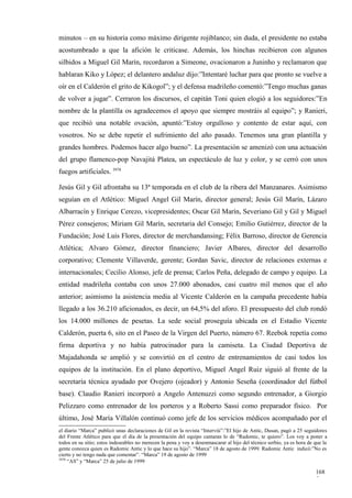 minutos – en su historia como máximo dirigente rojiblanco; sin duda, el presidente no estaba
acostumbrado a que la afición le criticase. Además, los hinchas recibieron con algunos
silbidos a Miguel Gil Marín, recordaron a Simeone, ovacionaron a Juninho y reclamaron que
hablaran Kiko y López; el delantero andaluz dijo:”Intentaré luchar para que pronto se vuelve a
oír en el Calderón el grito de Kikogol”; y el defensa madrileño comentó:”Tengo muchas ganas
de volver a jugar”. Cerraron los discursos, el capitán Toni quien elogió a los seguidores:”En
nombre de la plantilla os agradecemos el apoyo que siempre mostráis al equipo”; y Ranieri,
que recibió una notable ovación, apuntó:”Estoy orgulloso y contento de estar aquí, con
vosotros. No se debe repetir el sufrimiento del año pasado. Tenemos una gran plantilla y
grandes hombres. Podemos hacer algo bueno”. La presentación se amenizó con una actuación
del grupo flamenco-pop Navajitá Platea, un espectáculo de luz y color, y se cerró con unos
fuegos artificiales. 3978

Jesús Gil y Gil afrontaba su 13ª temporada en el club de la ribera del Manzanares. Asimismo
seguían en el Atlético: Miguel Angel Gil Marín, director general; Jesús Gil Marín, Lázaro
Albarracín y Enrique Cerezo, vicepresidentes; Oscar Gil Marín, Severiano Gil y Gil y Miguel
Pérez consejeros; Miriam Gil Marín, secretaria del Consejo; Emilio Gutiérrez, director de la
Fundación; José Luis Flores, director de merchandansing; Félix Barroso, director de Gerencia
Atlética; Alvaro Gómez, director financiero; Javier Albares, director del desarrollo
corporativo; Clemente Villaverde, gerente; Gordan Savic, director de relaciones externas e
internacionales; Cecilio Alonso, jefe de prensa; Carlos Peña, delegado de campo y equipo. La
entidad madrileña contaba con unos 27.000 abonados, casi cuatro mil menos que el año
anterior; asimismo la asistencia media al Vicente Calderón en la campaña precedente había
llegado a los 36.210 aficionados, es decir, un 64,5% del aforo. El presupuesto del club rondó
los 14.000 millones de pesetas. La sede social proseguía ubicada en el Estadio Vicente
Calderón, puerta 6, sito en el Paseo de la Virgen del Puerto, número 67. Reebok repetía como
firma deportiva y no había patrocinador para la camiseta. La Ciudad Deportiva de
Majadahonda se amplió y se convirtió en el centro de entrenamientos de casi todos los
equipos de la institución. En el plano deportivo, Miguel Angel Ruiz siguió al frente de la
secretaría técnica ayudado por Ovejero (ojeador) y Antonio Seseña (coordinador del fútbol
base). Claudio Ranieri incorporó a Angelo Antenuzzi como segundo entrenador, a Giorgio
Pelizzaro como entrenador de los porteros y a Roberto Sassi como preparador físico. Por
último, José María Villalón continuó como jefe de los servicios médicos acompañado por el
el diario “Marca” publicó unas declaraciones de Gil en la revista “Interviú”:”El hijo de Antic, Dusan, pagó a 25 seguidores
del Frente Atlético para que el día de la presentación del equipo cantaran lo de “Radomic, te quiero”. Los voy a poner a
todos en su sitio; estos indeseables no merecen la pena y voy a desenmascarar al hijo del técnico serbio, ya es hora de que la
gente conozca quien es Radomic Antic y lo que hace su hijo”. “Marca” 18 de agosto de 1999. Radomic Antic indicó:”No es
cierto y no tengo nada que comentar”. “Marca” 19 de agosto de 1999
3978
     “AS” y “Marca” 25 de julio de 1999

                                                                                                                        168
                                                                                                                        5
 