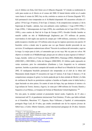 con el Atlético sin ficha, Geli firmó con el Albacete (Segunda “A”) donde su rendimiento le
valió para recalar en el Alavés en el verano del 2000. El lateral diestro militó en el cuadro
vasco hasta el verano de 2003; hoy en día, continúa su carrera en el Gerona (Segunda “B”).
Geli permaneció cinco temporadas en el At.Madrid disputando 182 encuentros oficiales (11
goles): 139 de Liga (9 tantos), 25 de Copa (2 dianas), 16 de competiciones europeas y 2 de la
Supercopa de España ; además, luce este palmarés como rojiblanco: 1 Liga (1995/1996), 1
Copa (1996), 1 Subcampeonato de Copa (1999), dos semifinales de la Copa UEFA (1998 y
1999) y unos cuartos de final de la Copa de Europa (1997). Osvaldo Giroldo Juninho se
marchó cedido un año al Middlesbrough (Inglaterra) por 375 millones de pesetas,
reservándose el club inglés una opción de compra por 1.600 millones, asimismo, el Atlético
podía recuperar a Juninho por 125 millones antes de que los ingleses ejercieran esta opción. El
brasileño volvía a donde más le querían una vez que Ranieri decidió prescindir de sus
servicios. El mediapunta sudamericano afirmó:”Necesito la confianza del entrenador y aquí no
la tengo. Lo mejor para el club y el entrenador que yo me vaya. Me voy para no volver. Mi
objetivo es triunfar en el Middlesbrough, porque por mi cabeza no pasa regresar al Atlético”.
Luego, Juninho militó en el Vasco de Gama (2000-2001), Flamengo (2002), Middlesbrough
(2002/2003 y 2003/2004) y Celtic de Glasgow (2004/2005). El Atlético pudo repescarle en
varias ocasiones, pero los entrenadores (Zambrano y Luis Aragonés) no lo estimaron
oportuno. Juninho se proclamó campeón del mundo con Brasil en el Mundial de Corea-Japón
2002. El mediapunta brasileño permaneció dos temporadas en el club de la ribera del
Manzanares donde disputó 55 encuentros de Liga (13 tantos), 8 de Copa (2 dianas) y 15 de
competiciones europeas (6 goles). La lesión padecida por la dura entrada de Míchel y la falta
de confianza de Sacchi no permitieron explotar a Juninho en España como lo había hecho y
sigue haciendo en otros países. En cuanto al resto de bajas, hay que destacar el retorno a la
Liga italiana de Torrisi, Serena y Jugovic, la venta por 1.000 millones de Tevenet, Ramón y
Sequeiros a Las Palmas, y el traspaso de Fortune al Manchester United (Inglaterra). 3984

Por otra parte, la entidad contrató al prometedor lateral zurdo, Capdevila, de 21 años e
internacional sub’21; al guardameta internacional Toni Giménez, 29 años, que había militado
en el Granollers, Barcelona “C”, Figueres, Rayo Vallecano y Español; al centrocampista
portugués Hugo Leal, de 19 años, que estaba considerado uno de los mejores jóvenes de
fútbol luso; a Carlos Alberto Gamarra, central internacional paraguayo de 28 años. Gamarra

3984
    Marca” y “AS” Julio-Diciembre de 1999
“Guía Marca Liga 99/00”. Madrid. Editada por el diario “Marca”. 1999
“Guía Marca Liga 2003”. Madrid. Editada por el diario “Marca”. 2002
Páginas de fútbol internacional:
http://www.cbfnews.baol.com.br/perfil/perfil_juninho_paulista.htm
http://fifaworldcup.yahoo.com/en/t/t/pl/179305/
Página del diario deportivo “L’Equipe” http://www.lequipe.fr

                                                                                           168
                                                                                           7
 