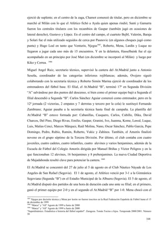 ejerció de suplente; en el centro de la zaga, Chamot comenzó de titular, pero en diciembre se
marchó al Milán con lo que el Atlético fichó a Ayala quien apenas rindió; Santi y Gamarra
fueron los centrales titulares con los recambios de Gaspar (también jugó en ocasiones de
lateral derecho), Gustavo y López. En el centro del campo, el cuarteto Bejbl, Valerón, Baraja
y Solari fue el más utilizado seguidos de cerca por Paunovic (en algunos choques jugó como
punta) y Hugo Leal en tanto que Venturin, Njegus3987, Roberto, Mena, Lardín y Luque no
llegaron a jugar cada uno más de 15 encuentros. Y en la delantera, Hasselbaink fue el eje
acompañado en un principio por José Mari (en diciembre se incorporó al Milán) y luego por
                    3988
Kiko y Correa.

Miguel Angel Ruiz, secretario técnico, supervisó la cantera del At.Madrid junto a Antonio
Seseña, coordinador de las categorías inferiores rojiblancas; además, Ovejero siguió
colaborando con la secretaría técnica y Roberto Simón Marina ejerció de coordinador de los
entrenadores del fútbol base. El filial, el At.Madrid “B”, terminó 17º en Segunda División
“A” salvándose por dos puntos del descenso, si bien como el primer equipo bajó a Segunda el
filial descendió a Segunda “B”. Carlos Sánchez Aguiar comenzó como entrenador, pero en la
12ª jornada (2 victorias, 2 empates y 7 derrotas y tercero por la cola) le sustituyó Fernando
Zambrano; Aguiar pasaba a la secretaría técnica hasta final de campaña. La plantilla del
At.Madrid “B” estuvo formada por: Cabanillas, Casquero, Carlos, Cubillo, Dika, David
Charcos, Del Pino, Diego Rivas, Emilio, Gaspar, Granini, Ivo, Juanma, Kome, Lawal, Luque,
Luis, Matías Cenci, Marcos Márquez, Raúl Molina, Nano, Oscar Sánchez, Pablo García, Pepe
Domingo, Pedro, Rubio, Ramón, Roberto, Vukic y Zahínos. También, el Amorós finalizó
noveno en el grupo séptimo de la Tercera División. Por último, el club contaba con cuatro
juveniles, cuatro cadetes, cuatro infantiles, cuatro alevines y varios benjamines, además de la
Escuela de Fútbol del Colegio Amorós dirigida por Manuel Briñas y Víctor Peligros y en la
que funcionaban 12 alevines, 16 benjamines y 8 prebenjamines. La nueva Ciudad Deportiva
de Majadahonda resultó clave para potenciar la cantera. 3989

El At.Madrid se concentró del 27 de julio al 5 de agosto en el Club Náutico Náyade de Los
Angeles de San Rafael (Segovia). El 1 de agosto, el Atlético venció por 3-1 a la Gimnástica
Segoviana (Segunda “B”) en el Estadio Municipal de la Albuera (Segovia). El 5 de agosto, el
At.Madrid disputó dos partidos de una hora de duración cada uno ante su filial; en el primero,
ganó el primer equipo por 2-0 y en el segundo el At.Madrid “B” por 1-0. Mena chocó con el

3987
     Njegus por decisión técnica y Mena por lesión no fueron inscritos en la Real Federación Española de Fútbol hasta el 15
de diciembre de 1999
3988
     “Marca” y “AS” Agosto de 1999 a Junio de 2000
3989
     “Marca” y “AS” Agosto de 1999 a Junio de 2000
“Superdinámico. Estadística e historia del fútbol español”. Zaragoza. Tomás Tocino e hijos. Temporada 2000/2001. Número
30

                                                                                                                      168
                                                                                                                      9
 