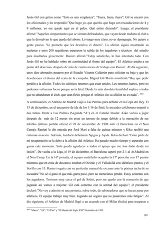 Jesús Gil con gritos como “Esto es una vergüenza”, “Fuera, fuera, fuera”; Gil se encaró con
los aficionados y les respondió:”Que hago yo, que queréis que haga con recaudaciones de 4 y
9 millones, yo me quedo aquí en el palco. Qué estáis diciendo”. Luego, el presidente
afirmó:”Aquellos simpatizantes que se sientan defraudados, que vayan desde mañana al club a
que le devuelvan lo que queda del abono. Lo tengo muy claro, no es demagogia. No quiero a
gente pasiva. Yo prometo que les devuelvo el dinero”. La afición siguió mostrando su
malestar y unos 200 seguidores esperaron la salida de los jugadores y técnicos del estadio
para insultarlos gravemente. Ranieri afirmó:”Estoy satisfecho, lo han intentado todo. Con
Jesús Gil no he hablado sobre mi continuidad al frente del equipo”. El Atlético estaba a un
punto del descenso, después de más de cuatro meses de trabajo con Ranieri. Al día siguiente,
unos diez abonados pasaron por el Estadio Vicente Calderón para solicitar su baja y que les
devolviesen el dinero del resto de la campaña. Miguel Gil Marín manifestó:”Hay que pedir
perdón a la afición. Todos los atléticos tenemos que estar unidos. Les tenemos hartos, pero no
podemos volvernos locos porque sería fatal. Desde la más absoluta humildad suplico a todos
que no abandonen el club, que sean fieles porque el Atlético sin su afición no es nada”. 4004

A continuación, el Atlético de Madrid viajó a Las Palmas para debutar en la Copa del Rey. El
15 de diciembre, en el encuentro de ida de los 1/16 de final, la escuadra colchonera empató a
dos tantos frente a Las Palmas (Segunda “A”) en el Estadio Insular. Kiko volvió a jugar
después de más de 12 meses sin pisar un terreno de juego debido a la operación de sus
tobillos (último partido oficial el 28 de noviembre de 1998 ante el Barcelona en el Nou
Camp); Ranieri le dio entrada por José Mari a falta de quince minutos y Kiko recibió una
calurosa ovación. Además, también debutaron Njegus y Ayala. Kiko declaró:”Gran parte de
mi recuperación se la debo a la afición del Atlético. Ha pasado mucho tiempo y esperaba con
ganas este momento. Sólo puedo agradecer a todos el apoyo que me han dado desde mi
lesión”. De vuelta a la Liga, el 19 de diciembre, el Barcelona superó por 2-1 al At.Madrid en
el Nou Camp. En la 16ª jornada, el equipo madrileño ocupaba la 17ª posición con 17 puntos
mientras que en zona de descenso estaban el Oviedo y el Valladolid con idénticos puntos y el
Sevilla con 13. Ranieri seguía con su particular manual de excusas ante la pésima racha de su
escuadra:”No sé si ganó el que más garra puso, pero no merecimos perder. Estoy contento con
los jugadores. Tuvimos muy cerca el gol de Solari, pero me quedo con la sensación de que
jugando así vamos a mejorar. Gil está contento con la actitud del equipo”; el presidente
declaró:”No voy a admitir ni una protesta, sobre todo, de saboteadores que se hacen pasar por
atléticos. El equipo trabajó muy bien. Jugando así seguro que no pasaremos más fatigas”. Al
día siguiente, el Atlético de Madrid llegó a un acuerdo con el Milán (Italia) para traspasar a

4004
       “Marca”, “AS”, “El País” y “El Mundo del Siglo XXI” Diciembre de 1999

                                                                                                169
                                                                                                6
 