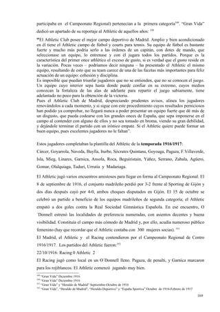 participaba en el Campeonato Regional) pertenecían a la primera categoría349. “Gran Vida”
dedicó un apartado de su reportaje al Athletic de aquellos años: 350
“El Athletic Club posee el mejor campo deportivo de Madrid. Amplio y bien acondicionado
en él tiene el Athletic campo de fútbol y courts para tennis. Su equipo de fútbol es bastante
fuerte y mucho más podría serlo a las órdenes de un capitán, con dotes de mando, que
seleccionase un equipo, lo entrenase y con él jugara todos los partidos. Porque es la
característica del primer once athlético el exceso de gusto, si es verdad que el gusto reside en
la variación. Pocas veces – podríamos decir ninguna – ha presentado el Athletic el mismo
equipo, resultando de esto que su team carece de una de las facetas más importantes para feliz
actuación de un equipo: cohesión y disciplina.
Es imposible que puedan triunfar jugadores que no se entienden, que no se conocen el juego.
Un equipo cuyo interior sepa hasta donde puede confiar en su extremo, cuyos medios
conozcan la fortaleza de las alas de adelante para repartir el juego sabiamente, tiene
adelantado no poco para la obtención de la victoria.
Pues el Athletic Club de Madrid, despreciando prudentes avisos, alinea los jugadores
renovándolos a cada momento, y si sigue con este procedimiento cuyos resultados perniciosos
han podido ya comprobar, no llegará nunca a poder presentar un equipo fuerte que dé más de
un disgusto, que pueda codearse con los grandes onces de España, que sepa imponerse en el
campo al contender con alguno de ellos y no sea tomado en broma, viendo su gran debilidad,
y dejándole terminar el partido con un irónico empate. Si el Athletic quiere puede formar un
buen equipo, pues excelentes jugadores no le faltan”.

Estos jugadores completaban la plantilla del Athletic de la temporada 1916/1917:
Cárcer, Goyarrola, Naveda, Buylla, Iturbe, Sócrates Quintana, Goyoaga, Pagaza, F.Villaverde,
Isla, Mieg, Linares, Garnica, Ansola, Roca, Beguiristain, Yáñez, Serrano, Zabala, Agüero,
Gomar, Olalquiaga, Tuduri, Urrutia y Madariaga.

El Athletic jugó varios encuentros amistosos para llegar en forma al Campeonato Regional. El
8 de septiembre de 1916, el conjunto madrileño perdió por 3-2 frente al Sporting de Gijón y
dos días después cayó por 4-0, ambos choques disputados en Gijón. El 15 de octubre se
celebró un partido a beneficio de los equipos madrileños de segunda categoría; el Athletic
empató a dos goles contra la Real Sociedad Gimnástica Española. En ese encuentro, O
´Donnell estrenó las localidades de preferencia numeradas, con asientos decentes y buena
visibilidad. Constituía el campo más cómodo de Madrid y, por ello, acudía numeroso público
femenino (hay que recordar que el Athletic contaba con 300 mujeres socias). 351
El Madrid, el Athletic y el Racing contendieron por el Campeonato Regional de Centro
1916/1917. Los partidos del Athletic fueron:352
22/10/1916: Racing 0 Athletic 2
El Racing jugó como local en un O´Donnell lleno. Pagaza, de penalti, y Garnica marcaron
para los rojiblancos. El Athletic comenzó jugando muy bien.
349
    “Gran Vida” Diciembre 1916
350
    “Gran Vida” Diciembre 1916
351
    “Gran Vida” y “Heraldo de Madrid” Septiembre-Octubre de 1916
352
    “Gran Vida”, “Heraldo de Madrid”, “Heraldo Deportivo” y “España Sportiva” Octubre de 1916-Febrero de 1917

                                                                                                                169
 