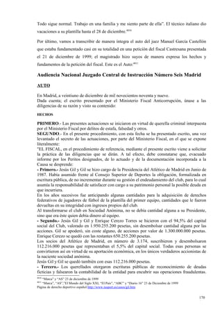 Todo sigue normal. Trabajo en una familia y me siento parte de ella”. El técnico italiano dio
vacaciones a su plantilla hasta el 28 de diciembre.4010

Por último, vamos a transcribir de manera íntegra el auto del juez Manuel García Castellón
que estaba fundamentado casi en su totalidad en una petición del fiscal Castresana presentada
el 21 de diciembre de 1999; el magistrado hizo suyos de manera expresa los hechos y
fundamentos de la petición del fiscal. Este es el Auto:4011

Audiencia Nacional Juzgado Central de Instrucción Número Seis Madrid
AUTO

En Madrid, a veintiuno de diciembre de mil novecientos noventa y nueve.
Dada cuenta; el escrito presentado por el Ministerio Fiscal Anticorrupción, únase a las
diligencias de su razón y visto su contenido:
HECHOS

PRIMERO.- Las presentes actuaciones se iniciaron en virtud de querella criminal interpuesta
por el Ministerio Fiscal por delitos de estafa, falsedad y otros.
SEGUNDO.- En el presente procedimiento, con esta fecha se ha presentado escrito, una vez
levantado el secreto de las actuaciones, por parte del Ministerio Fiscal, en el que se expone
literalmente:
"EL FISCAL, en el procedimiento de referencia, mediante el presente escrito viene a solicitar
la práctica de las diligencias que se dirán. A tal efecto, debe constatarse que, evacuado
informe por los Peritos designados, de lo actuado y de la documentación incorporada a la
Causa se desprende:
- Primero.- Jesús Gil y Gil se hizo cargo de la Presidencia del Atlético de Madrid en Junio de
1987. Había asumido frente al Consejo Superior de Deportes la obligación, formalizada en
escritura pública, de no incrementar durante su gestión el endeudamiento del club, para lo cual
asumía la responsabilidad de satisfacer con cargo a su patrimonio personal la posible deuda en
que incurriera.
En los años sucesivos fue anticipando algunas cantidades para la adquisición de derechos
federativos de jugadores de fútbol de la plantilla del primer equipo, cantidades que le fueron
devueltas en su integridad con ingresos propios del club.
Al transformarse el club en Sociedad Anónima, no se debía cantidad alguna a su Presidente,
sino que era éste quien debía dinero al equipo.
- Segundo.- Jesús Gil y Gil y Enrique Cerezo Torres se hicieron con el 94,5% del capital
social del Club, valorado en 1.950.255.200 pesetas, sin desembolsar cantidad alguna por las
acciones. Gil se apoderó, sin coste alguno, de acciones por valor de 1.300.000.000 pesetas.
Enrique Cerezo se quedó con las restantes 650.255.200 pesetas.
Los socios del Atlético de Madrid, en número de 3.174, suscribieron y desembolsaron
112.216.000 pesetas que representaban el 5,5% del capital social. Todas esas personas se
convirtieron así en virtud de su aportación económica, en los únicos verdaderos accionistas de
la naciente sociedad anónima.
Jesús Gil y Gil se quedó también con esas 112.216.000 pesetas.
- Tercero.- Los querellados otorgaron escrituras públicas de reconocimiento de deudas
ficticias y falsearon la contabilidad de la entidad para encubrir sus operaciones fraudulentas.
4010
   “Marca” y “AS” 23 de diciembre de 1999
4011
   “Marca”, “AS”,”El Mundo del Siglo XXI, “El País”, “ABC” y “Diario 16” 23 de Diciembre de 1999
Página de derecho deportivo español http://www.iusport.es/casos/gil.htm


                                                                                                   170
                                                                                                   1
 