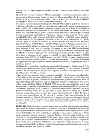 inferior a las 1.000.000.000 pesetas más IVA que por él hicieron pagar los Gil al Atlético de
Madrid.
Peor todavía es el caso de Limamou Mbengue, senegalés, residente comunitario no lucrativo,
que se encuentra legalmente en España por haber ejercido su padre el derecho de reagrupación
familiar, y que no tiene trabajo ni actividad conocida, y por el que, sin embargo, los Gil han
hecho pagar al Atlético de Madrid 290.000.000 pesetas más IVA.
En parecida situación se encuentra el angoleño Bernardo Matías Djana, quien tiene permiso de
residencia en España, concedido por circunstancias excepcionales ya que es demandante de
asilo y refugio, ha residido desde su llegada a nuestro país en la Casa de Refugiados e
Inmigrantes menores no acompañados de los Padres Mercedarios de Madrid y carece de
trabajo o de actividad conocida, siendo su cualificación laboral la de formación profesional en
el ramo de Construcciones Metálicas y Aluminio, a pesar de lo cual Jesús Gil y Gil y Miguel
Ángel Gil Marín han hecho pagar por él al Atlético de Madrid 350.000.000 pesetas más IVA.
El más llamativo de los supuestos, finalmente, resulta ser el de Maximiliano de Oliveira
Teixeira, quien fue contratado en virtud del acuerdo entre los dos mencionados imputados,
pagando el Atlético de Madrid SAD 1.100.000.000 pesetas más IVA, haciéndose constar en el
contrato que el club adquiría al jugador de Promociones Futbolísticas, S.A., la que a su vez lo
había adquirido de una empresa holandesa; ello, a pesar de que desde 1997 Maximiliano de
Oliveira estaba vinculado, siendo menor de edad, en un contrato firmado entre Miguel Ángel
Gil Marín y la madre de aquél, en cuya virtud el jugador juvenil quedaba vinculado al Club,
por si a éste le interesase hacerle jugar en el equipo B, por una retribución pactada de 400.000
pesetas en el año 1997-98 y 1.000.000 pesetas en el año 1998-99. No puede entenderse, pues,
cómo podía pagar el Atlético de Madrid 1.100.000.000 pesetas más IVA en enero de 1998 por
un jugador juvenil cuyos hipotéticos derechos federativos futuros ya le pertenecían desde la
temporada anterior.
-Séptimo.- De la contabilidad parcialmente examinada de Promociones Futbolísticas, S. A. Se
desprende que podría existir una deuda adicional de Jesús Gil y Gil con el Atlético de Madrid,
contraída por las cantidades de las que habría dispuesto en su favor, con posterioridad a enero
de 1998, de otras 736.767.583 pesetas.
-Octavo.- Así pues, por unos u otros conceptos, Jesús Gil y Gil y los demás querellados han
defraudado o se han apropiado indebidamente desde 1992, de al menos ocho mil seiscientos
noventa millones de pesetas, cantidad que presumiblemente puede incrementarse hasta los
nueve mil cuatrocientos veintisiete millones de pesetas, en sucesivas operaciones para las que
se han servido del Club Atlético de Madrid, SAD, a pesar de no pertenecerles; para lo cual
han usurpado la condición de principales accionistas y administradores del Club que nunca les
correspondió legalmente y han falsificado la documentación contable y mercantil que les ha
permitido mantener durante más de siete años la ficticia titularidad formal de la entidad,
mientras aprovechaban dicha posición para vaciar patrimonialmente el Club deportivo y
enriquecerse a costa de los socios y del erario de la Hacienda Pública y de la Seguridad Social.
-Noveno.- Requerido el Atlético de Madrid SAD para la aportación al Juzgado de determinados libros de
comercio, el pasado 22 de noviembre de 1999, el director general de la entidad e imputado Miguel Ángel Gil
Marín ha contestado el pasado día 26, a través de su representación procesal, "no poder acceder a lo solicitado
por el Juzgado".

TERCERO.- De lo hasta ahora actuado aparece que los hechos indiciariamente acreditados
son los que ha descrito sucintamente el Ministerio Fiscal en la descripción precedente. Es
decir, que se realizó una primera defraudación al no desembolsarse la mayor parte del capital
social, distrayéndose la parte desembolsada del haber social, para a continuación obtener
sustanciosas exenciones de pago de la Hacienda Pública y de la Seguridad Social, así como
captación de fondos para la remodelación del estadio, exenciones y transferencias indebidas,
puesto que el Atlético de Madrid debió de haber descendido en aquellos años a categorías no
profesionales de la competición futbolística, y que finalmente fueron pagadas por el Estado
con cargo a las cantidades cedidas en concepto de participación en las quinielas, participación
que el Club tampoco tenía derecho a percibir.
                                                                                                          170
                                                                                                          3
 