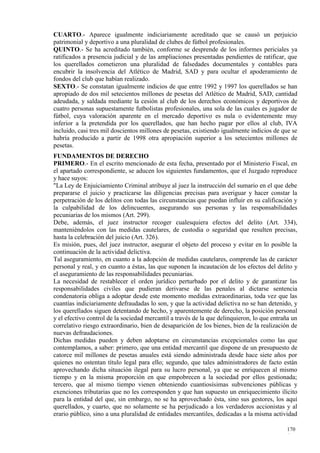 CUARTO.- Aparece igualmente indiciariamente acreditado que se causó un perjuicio
patrimonial y deportivo a una pluralidad de clubes de fútbol profesionales.
QUINTO.- Se ha acreditado también, conforme se desprende de los informes periciales ya
ratificados a presencia judicial y de las ampliaciones presentadas pendientes de ratificar, que
los querellados cometieron una pluralidad de falsedades documentales y contables para
encubrir la insolvencia del Atlético de Madrid, SAD y para ocultar el apoderamiento de
fondos del club que habían realizado.
SEXTO.- Se constatan igualmente indicios de que entre 1992 y 1997 los querellados se han
apropiado de dos mil setecientos millones de pesetas del Atlético de Madrid, SAD, cantidad
adeudada, y saldada mediante la cesión al club de los derechos económicos y deportivos de
cuatro personas supuestamente futbolistas profesionales, una sola de las cuales es jugador de
fútbol, cuya valoración aparente en el mercado deportivo es nula o evidentemente muy
inferior a la pretendida por los querellados, que han hecho pagar por ellos al club, IVA
incluido, casi tres mil doscientos millones de pesetas, existiendo igualmente indicios de que se
habría producido a partir de 1998 otra apropiación superior a los setecientos millones de
pesetas.
FUNDAMENTOS DE DERECHO
PRIMERO.- En el escrito mencionado de esta fecha, presentado por el Ministerio Fiscal, en
el apartado correspondiente, se aducen los siguientes fundamentos, que el Juzgado reproduce
y hace suyos:
"La Ley de Enjuiciamiento Criminal atribuye al juez la instrucción del sumario en el que debe
prepararse el juicio y practicarse las diligencias precisas para averiguar y hacer constar la
perpetración de los delitos con todas las circunstancias que puedan influir en su calificación y
la culpabilidad de los delincuentes, asegurando sus personas y las responsabilidades
pecuniarias de los mismos (Art. 299).
Debe, además, el juez instructor recoger cualesquiera efectos del delito (Art. 334),
manteniéndolos con las medidas cautelares, de custodia o seguridad que resulten precisas,
hasta la celebración del juicio (Art. 326).
Es misión, pues, del juez instructor, asegurar el objeto del proceso y evitar en lo posible la
continuación de la actividad delictiva.
Tal aseguramiento, en cuanto a la adopción de medidas cautelares, comprende las de carácter
personal y real, y en cuanto a éstas, las que suponen la incautación de los efectos del delito y
el aseguramiento de las responsabilidades pecuniarias.
La necesidad de restablecer el orden jurídico perturbado por el delito y de garantizar las
responsabilidades civiles que pudieran derivarse de las penales al dictarse sentencia
condenatoria obliga a adoptar desde este momento medidas extraordinarias, toda vez que las
cuantías indiciariamente defraudadas lo son, y que la actividad delictiva no se han detenido, y
los querellados siguen detentando de hecho, y aparentemente de derecho, la posición personal
y el efectivo control de la sociedad mercantil a través de la que delinquieron, lo que entraña un
correlativo riesgo extraordinario, bien de desaparición de los bienes, bien de la realización de
nuevas defraudaciones.
Dichas medidas pueden y deben adoptarse en circunstancias excepcionales como las que
contemplamos, a saber: primero, que una entidad mercantil que dispone de un presupuesto de
catorce mil millones de pesetas anuales está siendo administrada desde hace siete años por
quienes no ostentan título legal para ello; segundo, que tales administradores de facto están
aprovechando dicha situación ilegal para su lucro personal, ya que se enriquecen al mismo
tiempo y en la misma proporción en que empobrecen a la sociedad por ellos gestionada;
tercero, que al mismo tiempo vienen obteniendo cuantiosísimas subvenciones públicas y
exenciones tributarias que no les corresponden y que han supuesto un enriquecimiento ilícito
para la entidad del que, sin embargo, no se ha aprovechado ésta, sino sus gestores, los aquí
querellados, y cuarto, que no solamente se ha perjudicado a los verdaderos accionistas y al
erario público, sino a una pluralidad de entidades mercantiles, dedicadas a la misma actividad

                                                                                            170
                                                                                            4
 