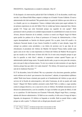 DILIGENCIA.- Seguidamente se cumple lo ordenado.- Doy fe”.


El día después a la intervención judicial del Club At.Madrid, el 23 de diciembre, resultó muy
movido. Luis Manuel Rubí Blanc empezó a trabajar en el Estadio Vicente Calderón. El nuevo
administrador del club manifestó:”Me gustaría decir a la gente del Atlético que este club no se
va a hundir, que no va a desaparecer. Vamos a trabajar todos juntos para seguir adelante. Es
mi primera experiencia en esto del fútbol. Pero la verdad que hemos empezado bien. Hemos
ganado 5-0. Tengo que estar ilusionado porque soy seguidor de este equipo”. Rubí
permaneció toda la jornada en la entidad inspeccionando la contabilidad de la mano de Javier
Alvares, director financiero de la entidad, e incluso se reunió con Miguel Angel Gil Marín
quien perdía los poderes de su firma al pertenecer al Consejo de Administración, si bien
seguía desempeñando su función de director general. Por su parte, Jesús Gil acudió a la
Audiencia Nacional donde el juez García Castellón le notificó el auto dictado, luego Gil
entregó sus poderes como presidente y sus títulos de acciones con lo que dejo de ser
oficialmente el presidente del Atlético de Madrid. Gil declaró:”Nunca había sentido nada
igual a esto en mi vida. Lo más importante es el futuro del Atlético de Madrid. Me da igual lo
que me suceda a mí. Sólo temo el futuro del club. En el resto estoy tranquilo porque lo que
dice la querella es todo falso”; además, el empresario soriano apuntó:”Espero que el
administrador judicial tenga suerte. No puedo decirle nada, ya que no estoy para dar consejos,
pero creo que lo dejo en buenas manos. Yo me voy a atener en todo momento a lo que diga la
Justicia, porque hay que saber vivir cada situación”. Por último, Gil anunció que recurriría el
auto de la Audiencia Nacional. 4012

El 27 de diciembre, Jesús Gil afirmó:”Me voy a presentar a las elecciones generales, prefiero
morir enfermo en la cárcel que renunciar a las elecciones”; además, el expresidente rojiblanco
señaló:”Rubí tiene buena voluntad, pero puede ser el hundimiento del Atlético ya que está al
servicio de la fiscalía de anticorrupción y del señor Castresana, de ahí no puede salir nada
bueno”. Miguel Gil Marín también arremetió contra Rubí:”Sólo se dedica a coger pruebas
contra la antigua directiva y no a sacar de la crisis al Atlético. Ha hablado únicamente con el
director de administración y con los contables. Si sigue sin hablar con gente de fútbol, el club
se va a paralizar. El club funciona con Clemente Villaverde, Miguel Angel Ruiz y conmigo,
además del director administrativo. Si Rubí no nos consulta, el club corre el riesgo de bajar a
Segunda, de desaparecer. El Atlético en Segunda es inviable. Rubí no puede fichar a nadie
porque no sabe a quién. Y a Ranieri sólo se dirigió para desearle suerte”. 4013


4012
       “AS”, “Marca”, “El País” y “El Mundo del Siglo XXI” 24 de diciembre de 1999
4013
       “Marca”, “AS”, “El País” y “El Mundo del Siglo XXI2 28 de diciembre de 1999

                                                                                            170
                                                                                            7
 