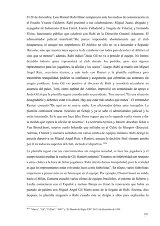 El 28 de diciembre, Luis Manuel Rubí Blanc compareció ante los medios de comunicación en
el Estadio Vicente Calderón. Rubí presentó a sus colaboradores: Miguel Juane, abogado y
exjugador de baloncesto (Clesa Ferrol, Forum Valladolid y Taugrés de Vitoria), y Fernando
Elvira, funcionario público que colaboró con Rubí en la Dirección General Aduanera. El
administrador judicial manifestó:”Me parece impensable absolutamente que el club
desaparezca, ni aunque nos empeñemos. El Atlético no sólo no va a descender a Segunda
División, sino que nuestra tarea aquí es la de colaborar con todos para devolver al Atlético al
sitio que se merece”; además, Rubí indicó:”Jesús Gil no va a presidir el equipo. No hemos
decidido todavía quien representará al club durante los partidos, pero será alguien
representativo para los jugadores, la afición y los socios”. Luego, Rubí se reunió con Miguel
Angel Ruiz, secretario técnico, y más tarde con Ranieri y la plantilla rojiblanca para
trasmitirles tranquilidad, pedirles su confianza y asegurarles que cobrarían sus contratos sin
ningún problema. Jesús Gil vio positivo el discurso de Rubí y consideró secundario su
ausencia del palco. Toni, como capitán del Atlético, improvisó un comunicado de apoyo a
Jesús Gil al que la plantilla seguía considerando su presidente. Toni aseveró:”Es una situación
desagradable y debemos estar a la altura. Hay que estar más unidos que nunca”. El entrenador
Ranieri comentó:”De aquí no se mueve nadie. Los aficionados deben estar tranquilos. La
plantilla continuará intacta. Necesito un fichaje y ya lo sabe el administrador judicial y lo
están intentando. Es lo que nos hace falta. Estoy seguro que en la segunda vuelta vamos a dar
la medida que espera la afición de nosotros”. La secretaría técnica y Ranieri deseaban fichar a
Van Bronckhorst, interior zurdo holandés que militaba en el Celtic de Glasgow (Escocia).
Además, Chamot y Gamarra contaban con varios ofertas de equipos italianos. Rubí delegó la
parcela deportiva en Miguel Angel Ruiz y Ranieri, aunque la decisión final siempre pasaba
por él en todos los aspectos del club, incluido el deportivo. 4014

La plantilla siguió con los entrenamientos sin ninguna novedad, si bien los jugadores y el
cuerpo técnico pedían la vuelta de Gil. Ranieri comentó:”Estamos en inferioridad con respecto
a otros clubes a la hora de fichar jugadores. Rubí intenta darnos tranquilidad, pero la realidad
es que los representantes están volviendo locos a mis futbolistas”. En efecto, varios futbolistas
empezaron a pensar más en su futuro que en el equipo. Por ejemplo, Chamot buscó su salida
hacia el Milán, Gamarra escuchó varias ofertas de equipos brasileños, el entorno de Roberto y
Lardín contactaron con el Español e incluso Baraja no firmó la renovación que había ya
pactado de palabra con Miguel Angel Gil Marín antes de la llegada de Rubí. Encima, días
después, la plantilla ninguneó a Rubí cuando éste se dirigió a ellos para explicarles la


4014
       “Marca”, “AS”, “El País”, “ABC” y “El Mundo del Siglo XXI” 29-31 de diciembre de 1999

                                                                                               170
                                                                                               8
 