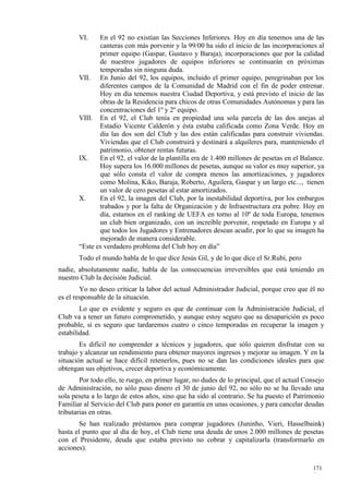 VI.    En el 92 no existían las Secciones Inferiores. Hoy en día tenemos una de las
              canteras con más porvenir y la 99/00 ha sido el inicio de las incorporaciones al
              primer equipo (Gaspar, Gustavo y Baraja), incorporaciones que por la calidad
              de nuestros jugadores de equipos inferiores se continuarán en próximas
              temporadas sin ninguna duda.
       VII. En Junio del 92, los equipos, incluido el primer equipo, peregrinaban por los
              diferentes campos de la Comunidad de Madrid con el fin de poder entrenar.
              Hoy en día tenemos nuestra Ciudad Deportiva, y está previsto el inicio de las
              obras de la Residencia para chicos de otras Comunidades Autónomas y para las
              concentraciones del 1º y 2º equipo.
       VIII. En el 92, el Club tenía en propiedad una sola parcela de las dos anejas al
              Estadio Vicente Calderón y ésta estaba calificada como Zona Verde. Hoy en
              día las dos son del Club y las dos están calificadas para construir viviendas.
              Viviendas que el Club construirá y destinará a alquileres para, manteniendo el
              patrimonio, obtener rentas futuras.
       IX.    En el 92, el valor de la plantilla era de 1.400 millones de pesetas en el Balance.
              Hoy supera los 16.000 millones de pesetas, aunque su valor es muy superior, ya
              que sólo consta el valor de compra menos las amortizaciones, y jugadores
              como Molina, Kiko, Baraja, Roberto, Aguilera, Gaspar y un largo etc..., tienen
              un valor de cero pesetas al estar amortizados.
       X.     En el 92, la imagen del Club, por la inestabilidad deportiva, por los embargos
              trabados y por la falta de Organización y de Infraestructura era pobre. Hoy en
              día, estamos en el ranking de UEFA en torno al 10º de toda Europa, tenemos
              un club bien organizado, con un increíble porvenir, respetado en Europa y al
              que todos los Jugadores y Entrenadores desean acudir, por lo que su imagen ha
              mejorado de manera considerable.
       “Este es verdadero problema del Club hoy en día”
       Todo el mundo habla de lo que dice Jesús Gil, y de lo que dice el Sr.Rubí, pero
nadie, absolutamente nadie, habla de las consecuencias irreversibles que está teniendo en
nuestro Club la decisión Judicial.
        Yo no deseo criticar la labor del actual Administrador Judicial, porque creo que él no
es el responsable de la situación.
        Lo que es evidente y seguro es que de continuar con la Administración Judicial, el
Club va a tener un futuro comprometido, y aunque estoy seguro que su desaparición es poco
probable, si es seguro que tardaremos cuatro o cinco temporadas en recuperar la imagen y
estabilidad.
        Es difícil no comprender a técnicos y jugadores, que sólo quieren disfrutar con su
trabajo y alcanzar un rendimiento para obtener mayores ingresos y mejorar su imagen. Y en la
situación actual se hace difícil retenerlos, pues no se dan las condiciones ideales para que
obtengan sus objetivos, crecer deportiva y económicamente.
        Por todo ello, te ruego, en primer lugar, no dudes de lo principal, que el actual Consejo
de Administración, no sólo puso dinero el 30 de junio del 92, no sólo no se ha llevado una
sola peseta a lo largo de estos años, sino que ha sido al contrario. Se ha puesto el Patrimonio
Familiar al Servicio del Club para poner en garantía en unas ocasiones, y para cancelar deudas
tributarias en otras.
        Se han realizado préstamos para comprar jugadores (Juninho, Vieri, Hasselbaink)
hasta el punto que al día de hoy, el Club tiene una deuda de unos 2.000 millones de pesetas
con el Presidente, deuda que estaba previsto no cobrar y capitalizarla (transformarlo en
acciones).

                                                                                            171
                                                                                            9
 