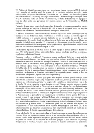 “El Atlético de Madrid tiene dos etapas muy importantes. La que comenzó el 30 de junio de
1992, cuando mi familia tomó la gestión de la sociedad anónima deportiva recién
transformada, y la que se abre al futuro. El Atlético, en 1992, era un club sin fondos propios,
con fuertes débitos a Hacienda y una carga acumulada de 1.866 millones para un capital social
de 2.062 millones. Había un estadio con aluminosis, no había fútbol base y los equipos de
base del club tenían que peregrinar por muchos campos de la Comunidad de Madrid,
etcétera...
Partiendo de esa foto y con todos los derechos de taquilla y traspaso embargados, nuestra
gestión tenía que ser mejorar la imagen del club y tratar de recuperar cuota de mercado
respecto al Real Madrid. En siete años hemos conseguido ambas cosas.
El Atlético no tiene una sola deuda tributaria a día de hoy, ni una deuda con ningún club del
mundo ni con sus futbolistas. Se ha revalorizado la acción, el valor de la plantilla supera los
16.000 millones y el estadio Vicente Calderón se ha convertido en uno de los más
impresionantes del mundo, donde no sólo se juega al fútbol sino que se ha convertido en una
pequeña ciudad plena de servicios. El peregrinaje por los campos ajenos ha cesado y ahora
estamos entrenando en cinco campos de hierba propiedad del Ayuntamiento de Majadahonda,
pero con una concesión administrativa por 75 años.
En el aspecto deportivo, el Atlético ha sido el tercer equipo de España en títulos durante los
años 90 y en las cuatro últimas temporadas hemos ganado una Liga, una Copa y cosechado
excelentes resultados en Europa.
Entonces, ¿cuál es el problema? El problema es que un club de fútbol no es una sociedad
mercantil normal sino otra cosa donde conviven sueños, pasiones y sufrimientos. Por ello es
necesaria la confianza de todos en un objetivo común. Cuando se pierde esa confianza se
deteriora todo: el rendimiento de los jugadores y empleados, la relación afición-presidente.
Esto empieza a pasar cuando el presidente entra en prisión durante la temporada 1998/1999.
Se habla más de lo extradeportivo, se enrarece y contamina el ambiente, los jugadores
empiezan a desviar la atención, llegan los malos resultados y como consecuencia se pierde la
confianza y se llega casi al descenso, como ocurrió la temporada pasada., aunque al final nos
recuperamos y llegamos a jugar la final de la Copa del Rey.
En verano contratamos al técnico que quería toda España, hicimos grandes fichajes como
Hasselbaink, Gamarra o Hugo Leal y recuperamos estabilidad, ilusión y confianza. Y cuando
creemos que podemos empezar otra vez un proyecto, viene lo que todos sabemos. Hoy en día
la familia Gil no se encuentra en una situación normal. Estamos pagando las consecuencias
del funcionamiento de la Justicia. Yo no quiero achacar esta afirmación a que la justicia esté
corrompida, ni muchísimo menos o a que los jueces no sean profesionales y no lleven a cabo
su trabajo. Lo achaco a cómo está la Audiencia Nacional que es la que lleva nuestro caso. He
podido comprobar que es tal la acumulación de procedimientos que tienen los pocos jueces de
la Audiencia que lo que debería ser excepción, se convierte en norma. Quiero decir que lo
normal es que el juez instruya y el fiscal lo haga sólo en momentos muy concretos. Aquí
ocurre lo contrario: la fiscalía (anticorrupción, antidroga, la propia fiscalía de la Audiencia)
lleva a cabo la instrucción de todos los procedimientos y al final los jueces se limitan a tomar
una declaración y firmar autos. Es lamentable, pero toda mi familia está pagando las
consecuencias de esa animadversión de la Fiscalía Anticorrupción con Jesús Gil. Y así
estamos teniendo que pelear en condiciones de clara inferioridad, teniendo en cuenta de que
estamos hablando de fiscalía y de procedimiento de Audiencia.
Como a la familia Gil nos han colgado el cartel de delincuentes y se puede alargar la pelea que
vamos a librar por demostrar nuestra inocencia, no nos queda más remedio que ofrecer la
entrada en el Atlético a personas o empresas que aseguren el futuro del club, a costa incluso
de perder el control de la mayoría. Lo haríamos porque si esta situación se prolonga
desaparecería el Atlético. Creemos que por encima de nuestro sentimiento de patrimonio

                                                                                           172
                                                                                           1
 