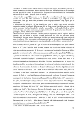 - Vuelta al At.Madrid:”Si me hubiera llamado cualquier otro equipo, me lo habría pensado, no
habría respondido de esta forma, pero el Atlético es mi vida, está muy dentro de mí y siempre
que me necesite ahí estaré. He mantenido mi abono y el de mis familiares, he visto muchos
partidos desde la grada y sé que la gente me quiere”.
- Situación del equipo:”El momento es muy delicado, especialmente en la Liga, pero no me
asustan los retos. En estas situaciones se miden a los hombres y yo tengo fe en mis
condiciones. Creo que entre todos podremos sacar el equipo adelante. Estoy seguro que no
bajaremos”
- Administración judicial y Gil:”La situación del club es atípica, pero es en los malos
momentos cuando los atléticos deben ayudar. Gil no sigue, pero el club debe estar por encima
de las personas. Me han llamado los actuales responsables y no lo dudé. Desde el primer
momento supe que debía decir que sí, independientemente de quién estuviera al mando. La
gente pasa, pero el Atlético debe permanecer”.
-Relación con la plantilla:”Conozco a buena parte de la plantilla, pero el objetivo debe ser
unitario. Hay que salvar al Atlético y todos deben tirar del carro, no sólo unos pocos.
Mentalizarlos para que tengan claro que el Atlético está por encima de todo y que merece la
pena el esfuerzo. Ellos son grandes profesionales y sé que lo tienen claro. Están pasando por
una situación atípica y es lógico que se muestren afectados por los últimos acontecimientos”.

El 5 de marzo, en la 27ª jornada de Liga, el Atlético de Madrid empató a cero goles contra el
Betis en el Vicente Calderón. Antic no pudo empezar con victoria y el equipo rojiblanco se
situó antepenúltimo, en puestos de descenso, a un punto de la salvación. Encima, el árbitro
perjudicó notoriamente a los colchoneros ya que no señaló un claro penalti de Vidakovic a
Aguilera en el minuto 77. Antic declaró:”El equipo ha dado la talla y ha jugado con sentido y
con orden, orientando el juego a las bandas con acierto, como a mí me gusta. Pero se ha
notado el cansancio y el desgaste en la presión. Soy muy optimista de cara al futuro”; los
jugadores también se mostraron ilusionados por la mejora del conjunto, sobre todo, en la fase
ofensiva. A continuación, el Atlético se desplazó a Francia para disputar el partido de vuelta
de los octavos de final de la Copa UEFA. El 9 de marzo de 2000, el Lens batió por 4-2 al
At.Madrid en un lleno Estadio Felix Bollaert. Los colchoneros quedaron apeados en los
octavos de final; el Lens llegó hasta semifinales en donde cayó ante el Arsenal (Inglaterra)
quien perdió la final ante el Galatassaray (Turquía). Nouma (28’) y Sakho (36’) adelantaron a
los galos, Hasselbaink (44’) redujo distancias, Nouma (52’) volvió a marcar, Kiko (64’) puso
al Atlético a un tanto de la clasificación, pero la diana de Brunet (70’) enterró las ilusiones
españolas. “El Mundo del Siglo XXI” tituló:”El Lens aumenta la zozobra y hunde más al
Atlético de Antic”, “Los franceses llevaron la iniciativa ante un rival que naufragó en
defensa”; y “Marca” rotuló:”¡Vaya palo!”, “El octavo de la Liga gala le echa de Europa”, “El
Atlético se quedó en nada”, “Los goles de Jimmy y Kiko sólo sirvieron para soñar”, “Una
mala defensa mató el juego ofensivo”. Antic dijo:”A partir de ahora lo único que tenemos que
hacer es pensar en la Liga”; y Kiko declaró:”Ahora lo más importante es la Liga. No quiero
que mi criatura me vea jugar en Segunda División”. 4039
4039
       AS”, “Marca”, “El Mundo del Siglo XXI”, “ABC y “El País” Marzo de 2000

                                                                                           172
                                                                                           7
 