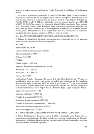 posterior y supone una minoración de los Fondos Propios de la entidad en 687 millones de
pesetas.
- Con fecha 29 de marzo el Agente FIFA, FERMIN GUTIERREZ MARTIN ha reclamado el
pago de una comisión del 3% del importe de la venta en concepto de participación en las
negociaciones relativas a la transferencia de derechos federativos del Jugador de la Primera
Plantilla JOSE MARI al MILAN, facilitando copia de contrato suscrito con MIGUEL
ANGEL GIL MARIN en nombre del Atlético de Madrid. Dicha comisión no figura asentada
en la contabilidad de la sociedad. Su importe puede estimarse en un montante aproximado de
96.000.000 pts. habida cuenta de que el precio fijado en la operación fue de 38.000 millones
de liras, unos 3.200.000 millones de pts. El patrimonio neto de la entidad, una vez practicados
los ajustes descritos, quedaría negativo en 1.600.561 miles de pesetas.
A.3.- BALANCE DE SITUACION AJUSTADO A 31 DE DICIEMBRE DE 1999.
El Balance de Situación de los ajustes contemplados en el apartado anterior se acompaña
como Anexo V y presenta las siguientes magnitudes:
ACTIVO
Inmovilizados 36.248.001
Gastos a distribuir varios ejercicios 612.297
Activo circulante 8.457.575
TOTAL 45.317.873
PASIVO
Fondos propios (1.600.561)
Ingresos a distribuir varios ejercicios 10.104.462
Acreedores L-P 15.268.202
Acreedores C-P 21.545.770
TOTAL 45.317.873
La Cuenta de Pérdidas y Ganancias del período 1 de julio-31 de diciembre de 1999, una vez
considerados todos los ajustes propuestos, supondría una minoración de los beneficios
determinados según Registros de 6.403.708 miles de pts. (Anexo n.º VI) con lo que el saldo
de la cuenta de Pérdidas y Ganancias para dicho período arrojaría unas pérdidas recogidas en
el Balance en forma de Fondos Propios de 3.263.826 miles de pts., según el siguiente detalle:
Ingresos de explotación 4.153.241
Gastos de explotación (7.570.943)
Perdidas de explotación (3.377.702)
Resultados financieros negativo (552.500)
Pérdidas de actividades extraordinarias (3.930.202)
Resultados extraordinarios positivos 666.376
Resultados del período (3.263.826)
A.4.- COMENTARIOS AL DIARIO DE OPERACIONES ENERO-MARZO 2000.
El Diario de Operaciones de enero a marzo de 2000 se acompaña como Anexo VII. Los
movimientos más importantes de dicho período son objeto de consideración en diferentes
apartados de este Informe. Dentro de dichos movimientos significativos asentados en relación
con dicho período estarían los siguientes:

                                                                                           173
                                                                                           1
 