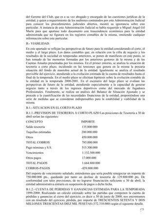 del Gerente del Club, que es a su vez abogado y encargado de las cuestiones jurídicas de la
entidad, y quien a requerimiento de los auditores contratados por esta Administración Judicial
para conocer los procedimientos judiciales abiertos, mostró su ignorancia sobre este
particular. A instancia de esta Administración Judicial se había requerido a Miguel Angel Gil
Marín para que aportase todo documento con trascendencia económica para la entidad
administrada que no figurara en los registros contables de la misma, omitiendo cualquier
información sobre este particular.
B.- VIABILIDAD.
En este apartado se reflejan las perspectivas de futuro para la entidad considerando el corto, el
medio y el largo plazo. Los datos contables que, en relación con la cifra de negocio y los
resultados de la sociedad en temporadas anteriores, se ponen de manifiesto en este punto, se
han tomado de las memorias formadas por los anteriores gestores de la misma y de las
Cuentas Anuales presentadas por los mismos. En el primer entorno, se analiza la situación de
tesorería a corto plazo, incidiendo en las tensiones que genera en la misma la precaria
situación del fondo de maniobra actual de la entidad. Igualmente se analiza el resultado
previsible del ejercicio, atendiendo a la evolución estimada de la cuenta de resultados hasta el
final de la temporada. En el medio plazo se efectúan hipótesis sobre la evolución contable de
la entidad en la temporada 2000-2001. En el escenario del largo plazo se evalúan las
perspectivas de futuro de la entidad, atendiendo especialmente a la capacidad de generar
negocio tanto a través de los ingresos deportivos como del mercado de Jugadores
Profesionales. Finalmente, se realiza un análisis del Balance de Situación Ajustado y se
procede a la cuantificación de las necesidades financieras de la entidad, proponiéndose una
serie de medidas que se consideran indispensables para la estabilidad y viabilidad de la
misma.
B.1.- SITUACION EN EL CORTO PLAZO
B.1.1.-PREVISION DE TESORERIA A CORTO PLAZO Las posiciones de Tesorería a 30 de
abril serían las siguientes:
CONCEPTO                                    IMPORTE
Saldo tesorería                              135.000.000
Taquillas estimadas                          200.000.000
Otros                                        450.000.000
TOTAL COBROS                                 785.000.000
Pago nóminas y S.S.                          515.300.000
Vencimientos                                 1.132.500.000
Otros pagos                                  17.000.000
TOTAL PAGOS                                  1.664.800.000
COBROS-PAGOS                                 -859.800.000
Del importe de vencimiento señalado, entendemos que sería posible renegociar un importe de
750.000.000 pts., quedando por tanto un desfase de tesorería de 129.800.000 pts. De
conformidad con tales previsiones, de no lograrse financiación suficiente a 30 de abril, la
entidad administrativa entraría en suspensión de pagos a dicha fecha.
B.1.2.- CUENTA DE PERDIDAS Y GANANCIAS ESTIMADA PARA LA TEMPORADA
1999-2000. Realizando un cálculo estimado sobre las partidas que componen la cuenta de
pérdidas y ganancias al cierre del ejercicio, es decir a 30 de junio de 2000, nos encontramos
con un resultado del ejercicio, pérdida, por importe de TRESCIENTOS SETENTA Y DOS
MILLONES TRESCIENTAS DIEZ MIL PESETAS (372.310.000) según el siguiente detalle.
                                                                                            173
                                                                                            7
 