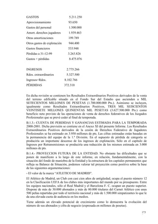 GASTOS                           5.211.250
Aprovisionamiento                93.650
Gastos del personal              1.500.000
Amort. derechos jugadores        1.939.463
Otras amortizaciones             199.789
Otros gastos de explotación      944.400
Gastos financieros               533.948
Pérdidas a 31-12-99             3.263.826
Gastos + pérdidas                8.475.076


INGRESOS                       2.775.266
Rdos. extraordinarios          5.327.500
Ingresos+Rdos.                8.102.766
PÉRDIDAS                      372.310


En dicha revisión se contienen los Resultados Extraordinarios Positivos derivados de la venta
del terreno edificable situado en el Fondo Sur del Estadio que ascienden a MIL
SETECIENTOS MILLONES DE PESETAS (1.700.000.000 Pts.). Asimismo se incluyen,
igualmente como Resultados Extraordinarios Positivos, TRES MIL SEISCIENTOS
VEINTISIETE MILLONES QUINIENTAS MIL PESETAS (3.627.500.000 Pts.) como
beneficio neto previsto de las operaciones de venta de derechos federativos de los Juzgados
Profesionales que se prevé ceder al final de temporada.
B.1.3.- CUENTA DE PERDIDAS Y GANANCIAS ESTIMADA PARA LA TEMPORADA
2000-2001. Dicha previsión se contiene en el Anexo XI del presente Informe. Los Resultados
Extraordinarios Positivos derivados de la cesión de Derechos Federativo de Jugadores
Profesionales se ha estimado en 3.950 millones de pts. Las cifras estimadas están basadas en
la permanencia del equipo de la 1.ª División. En el supuesto de pérdida de categoría se
produciría un importante descenso de los ingresos de explotación. Sólo en el capítulo de
Ingresos por Retransmisiones se produciría una reducción de los mismos estimada en 3.000
millones de pts.
B.1.4.- PROYECCION FUTURA DE LA ENTIDAD. No obstante las dificultades que se
ponen de manifiesto a lo largo de este informe, en relación, fundamentalmente, con la
situación del fondo de maniobra de la Entidad y la estructura de los capitales permanentes que
refleja su Balance de Situación, podemos valorar tal proyección como positiva sobre la base
de las siguientes argumentaciones:
- El valor de la marca “ATLETICO DE MADRID”.
El Atlético de Madrid, un Club con casi cien años de antigüedad, ocupa el puesto número 12
en la Clasificación UEFA de los clubes más importantes del mundo por su presupuesto. Entre
los equipos nacionales, sólo el Real Madrid y el Barcelona F. C. ocupan un puesto superior.
Dispone de más de 30.000 abonados y más de 80.000 titulares del Carnet Atlético con unas
500 peñas repartidas por todo el territorio nacional y más de 1.500.000 simpatizantes lo que le
da una elevada cuota de audiencia en los medios.
Tiene además un elevado potencial de crecimiento como lo demuestra la evolución del
número de sus abonados y cifra de negocio (expresada en millones de pesetas).

                                                                                          173
                                                                                          8
 