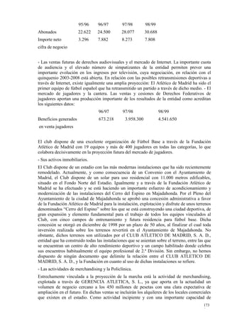 95/96     96/97         97/98        98/99
Abonados               22.622    24.500       28.077        30.688
Importe neto           3.296     7.882         8.273        7.808
cifra de negocio


- Las ventas futuras de derechos audiovisuales y el mercado de Internet. La importante cuota
de audiencia y el elevado número de simpatizantes de la entidad permiten prever una
importante evolución en los ingresos por televisión, cuya negociación, en relación con el
quinquenio 2003-2008 está abierta. En relación con las posibles retransmisiones deportivas a
través de Internet, existe igualmente una amplia proyección: El Atlético de Madrid ha sido el
primer equipo de fútbol español que ha retransmitido un partido a través de dicho medio. - El
mercado de jugadores y la cantera. Las ventas y cesiones de Derechos Federativos de
jugadores aportan una producción importante de los resultados de la entidad como acreditan
los siguientes datos:
                                 96/97         97/98                 98/99
Beneficios generados              673.218       3.958.300            4.541.650
en venta jugadores


El club dispone de una excelente organización de Fútbol Base a través de la Fundación
Atlético de Madrid con 19 equipos y más de 400 jugadores en todas las categorías, lo que
colabora decisivamente en la proyección futura del mercado de jugadores.
- Sus activos inmobiliarios.
El Club dispone de un estadio con las más modernas instalaciones que ha sido recientemente
remodelado. Actualmente, y como consecuencia de un Convenio con el Ayuntamiento de
Madrid, el Club dispone de un solar para uso residencial con 11.000 metros edificables,
situado en el Fondo Norte del Estadio. Igualmente y a través de la Fundación Atlético de
Madrid se ha efectuado y se está haciendo un importante esfuerzo de acondicionamiento y
modernización de las instalaciones del Cerro del Espino en Majadahonda. Por el Pleno del
Ayuntamiento de la ciudad de Majadahonda se aprobó una concesión administrativa a favor
de la Fundación Atlético de Madrid para la instalación, explotación y disfrute de unos terrenos
denominados “Cerro del Espino” sobre los que se está construyendo una ciudad deportiva, de
gran expansión y elemento fundamental para el trabajo de todos los equipos vinculados al
Club, con cinco campos de entrenamiento y futura residencia para fútbol base. Dicha
concesión se otorgó en diciembre de 1998 por un plazo de 50 años, al finalizar el cual toda
inversión realizada sobre los terrenos revertirá en el Ayuntamiento de Majadahonda. No
obstante, dichos terrenos son utilizados por el CLUB ATLETICO DE MADRID, S. A. D.,
entidad que ha construido todas las instalaciones que se asientan sobre el terreno, entre las que
se encuentran un centro de alto rendimiento deportivo y un campo habilitado donde celebra
sus encuentros habitualmente el equipo profesional de 2.ª División. Sin embargo, no hemos
dispuesto de ningún documento que delimite la relación entre el CLUB ATLETICO DE
MADRID, S. A. D., y la Fundación en cuanto al uso de dichas instalaciones se refiere.
- Las actividades de merchandising y la Policlínica.
Estrechamente vinculada a la proyección de la marcha está la actividad de merchandising,
explotada a través de GERENCIA ATLETICA, S. L., ya que aporta en la actualidad un
volumen de negocio cercano a los 450 millones de pesetas con una clara expectativa de
ampliación en el futuro. En dichas ventas se incluirán los alquileres de los locales comerciales
que existen en el estadio. Como actividad incipiente y con una importante capacidad de
                                                                                            173
                                                                                            9
 