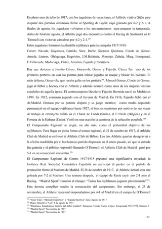 En pleno mes de julio de 1917, con los jugadores de vacaciones, el Athletic viajó a Gijón para
disputar dos partidos amistosos frente al Sporting de Gijón; cayó goleado por 6-2 y 6-1. A
finales de agosto, los jugadores volvieron a los entrenamientos para preparar la temporada.
Antes de finalizar agosto, el Athletic jugó dos encuentros contra el Racing de Santander en O
´Donnell con victorias cántabras por 4-2 y 2-1.367
Estos jugadores formaron la plantilla rojiblanca para la campaña 1917/1918:
Cárcer, Naveda, Goyarrola, Garrido, Sáez, Iturbe, Socrates Quintana, Conde de Gomar,
Ansola, Linares, Olalquiaga, Esquivias, J.M.Belaúste, Montojo, Zabala, Mieg, Bourgeaud,
F.Villaverde, Madariaga, Yáñez, Arzadun, Fajardo y Patarrieta.

Hay que destacar a Juanito Cárcer, Goyarrola, Gomar y Fajardo. Cárcer fue uno de los
primeros porteros en usar las piernas para iniciar jugadas de ataque y blocar los balones. El
rudo defensa, Goyarrola, que usaba gafas en los partidos368. Manuel Gomar, Conde de Gomar,
jugó al fútbol y hockey con el Athletic y además destacó como unos de los mejores tenistas
españoles de aquella época. El centrocampista Desiderio Fajardo Hermida nació en Madrid en
1899. En 1912, comenzó jugando con el Juvenia de Madrid. En 1916, Fajardo fichó por el
At.Madrid. Destacó por su potente disparo y su juego creativo;                            como medio izquierdo
permaneció en el equipo rojiblanco hasta 1927, si bien en ocasiones por motivo de sus viajes
de trabajo al extranjero militó en el Chaux de Fonds (Suiza), el L’Etoile (Bélgica) y en el
Fortuna de la Habana (Cuba). Vistió en una ocasión la camiseta de la selección española.369
El Campeonato Regional se erigía, un año más, como el primordial objetivo de los
rojiblancos. Para llegar en plena forma al torneo regional, el 21 de octubre de 1917, el Athletic
Club de Madrid se enfrentó al Athletic Club de Bilbao. Los dos Athletic querían desagraviar a
la afición madrileña por el bochornoso partido disputado en el enero pasado, así que la entrada
fue gratuita y el público respondió llenando O´Donnell; el Athletic Club de Madrid ganó por
5-1 en un sensacional encuentro.370
El Campeonato Regional de Centro 1917/1918 presentó una significativa novedad: la
histórica Real Sociedad Gimnástica Española no participó al perder en el partido de
promoción frente al Stadium de Madrid. El 28 de octubre de 1917, el Athletic debutó con una
goleada por 7-2 al Stadium. Una semana después, el equipo de Ruete cayó por 2-1 ante el
Racing. “Madrid Sport” resumió el choque: “Todos los rojiblancos jugaron pésimamente”371.
Esta derrota complicó mucho la consecución del campeonato. Sin embargo, el 25 de
noviembre, el Athletic reaccionó imponiéndose por 4-1 al Madrid en el campo de O´Donnell
367
    “Gran Vida”, “Heraldo Deportivo” y “España Sportiva” Julio-Agosto de 1917
368
    Diario Deportivo “Gol” 6 de agosto de 1941
369
    “Dinámico. Estadística e historia del fútbol español”. Zaragoza. Tomás Tocino e hijos. Temporada 1973/1974. Número 3
370
    “Madrid Sport” Noviembre de 1917
371
    “Madrid Sport” Noviembre de 1917

                                                                                                                    174
 