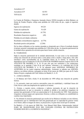 Acreedores L/P
Acreedores C/P                            82.953
TOTALES                                  350.197


La Cuenta de Pérdidas y Ganancias Ajustada (Anexo XXXI) recogida en dicho Balance, en
forma de Fondos Propios, refleja unas pérdidas de 2.204 miles de pts., según el siguiente
detalle:
Ingresos de explotación                 89.225
Gastos de explotación                   91.429
Pérdidas de explotación                (6.739)
Resultados financieros negativos           (49)
Pérdidas de actividades ordinarias
Resultados extraordinarios negativos    (6.779)
Resultado positivo del período         (2.204)
De los datos reflejados en las cuentas ajustadas se desprende que si bien el resultado durante
el primer semestre contempla unas pérdidas de 2.204 miles de pts., la situación patrimonial de
la entidad ofrece garantías de solvencia para hacer frente a dicha situación.
B.- VIABILIDAD.
Dada la situación patrimonial de la entidad administrada, la cual como se ha mencionado
refleja una situación de solvencia tanto a corto plazo como a medio y largo plazo, sólo cabe
introducir como incertidumbre de la viabilidad futura de la misma, la situación de
dependencia que la Fundación CLUB ATLETICO DE MADRID mantiene respecto del CLUB
ATLETICO DE MADRID, S. A. D. Es por ello que nos remitimos a las condiciones
reseñadas en el apartado I letra B de este informe, referentes a la viabilidad del CLUB
ATLETICO DE MADRID, S. A. D. Se adjuntan como ADENDAS, INFORMES DE
AUDITORIA de las cuatro empresas administradas. Asimismo se adjunta una ADENDA
relativa a un último informe, entregado en fecha 30 de marzo de 2000, por parte de D. Iselín
Santos Ovejero, empleado del Club Atlético de Madrid, S. A. D.
V. - CONCLUSIONES.
1.- El Balance del Club a fecha 31 de diciembre de 1999 refleja una situación de quiebra
técnica.
2.- Es necesario, tanto por motivos mercantiles como de estabilidad y viabilidad futura del
Club, llevar a cabo una ampliación de capital en el mismo.
3.- Existen, a nuestro juicio, evidencias e indicios racionales de que la situación de
descapitalización en que se encuentra la entidad es debida a las prácticas irregulares de
quienes han gestionado el Club con anterioridad al 21 de diciembre de 1999. Tales prácticas
irregulares incluyen pagos por operaciones ficticias y cobros no reflejados en contabilidad en
cuantías muy importantes.
4.- No obstante la situación patrimonial que resulta de los Balances incluidos en este informe,
consideramos que la viabilidad del Club está garantizada por su capacidad de generar ventas
en el futuro, dada su imagen de marca, su proyección y la gran masa social que lo sustenta.
En Madrid, a 31 de marzo de 2000 Fdo.: Luis Manuel Rubí Blanc Administrador Judicial
ILMO. SR. MAGISTRADO JUEZ DEL JUZGADO CENTRAL DE INSTRUCCION
NUMERO SEIS DE LA AUDIENCIA NACIONAL”.

                                                                                           175
                                                                                           6
 