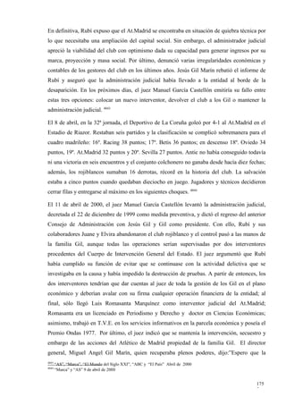 En definitiva, Rubí expuso que el At.Madrid se encontraba en situación de quiebra técnica por
lo que necesitaba una ampliación del capital social. Sin embargo, el administrador judicial
apreció la viabilidad del club con optimismo dada su capacidad para generar ingresos por su
marca, proyección y masa social. Por último, denunció varias irregularidades económicas y
contables de los gestores del club en los últimos años. Jesús Gil Marín rebatió el informe de
Rubí y aseguró que la administración judicial había llevado a la entidad al borde de la
desaparición. En los próximos días, el juez Manuel García Castellón emitiría su fallo entre
estas tres opciones: colocar un nuevo interventor, devolver el club a los Gil o mantener la
administración judicial. 4043

El 8 de abril, en la 32ª jornada, el Deportivo de La Coruña goleó por 4-1 al At.Madrid en el
Estadio de Riazor. Restaban seis partidos y la clasificación se complicó sobremanera para el
cuadro madrileño: 16º. Racing 38 puntos; 17º. Betis 36 puntos; en descenso 18º. Oviedo 34
puntos, 19º. At.Madrid 32 puntos y 20º. Sevilla 27 puntos. Antic no había conseguido todavía
ni una victoria en seis encuentros y el conjunto colchonero no ganaba desde hacía diez fechas;
además, los rojiblancos sumaban 16 derrotas, récord en la historia del club. La salvación
estaba a cinco puntos cuando quedaban dieciocho en juego. Jugadores y técnicos decidieron
cerrar filas y entregarse al máximo en los siguientes choques. 4044

El 11 de abril de 2000, el juez Manuel García Castellón levantó la administración judicial,
decretada el 22 de diciembre de 1999 como medida preventiva, y dictó el regreso del anterior
Consejo de Administración con Jesús Gil y Gil como presidente. Con ello, Rubí y sus
colaboradores Juane y Elvira abandonaron el club rojiblanco y el control pasó a las manos de
la familia Gil, aunque todas las operaciones serían supervisadas por dos interventores
procedentes del Cuerpo de Intervención General del Estado. El juez argumentó que Rubí
había cumplido su función de evitar que se continuase con la actividad delictiva que se
investigaba en la causa y había impedido la destrucción de pruebas. A partir de entonces, los
dos interventores tendrían que dar cuentas al juez de toda la gestión de los Gil en el plano
económico y deberían avalar con su firma cualquier operación financiera de la entidad; al
final, sólo llegó Luis Romasanta Marquínez como interventor judicial del At.Madrid;
Romasanta era un licenciado en Periodismo y Derecho y doctor en Ciencias Económicas;
asimismo, trabajó en T.V.E. en los servicios informativos en la parcela económica y poseía el
Premio Ondas 1977. Por último, el juez indicó que se mantenía la intervención, secuestro y
embargo de las acciones del Atlético de Madrid propiedad de la familia Gil. El director
general, Miguel Angel Gil Marín, quien recuperaba plenos poderes, dijo:”Espero que la
4043
       “AS”, “Marca”, “El Mundo del Siglo XXI”, “ABC y “El País” Abril de 2000
4044
       “Marca” y “AS” 9 de abril de 2000


                                                                                          175
                                                                                          7
 