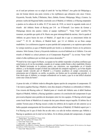 en el cual por primera vez se colgó el cartel de “no hay billetes”; tres goles de Olalquiaga y
uno de Gomar dieron una justa victoria a los rojiblancos que alinearon este once: Cárcer,
Goyarrola, Naveda; Iturbe, P.Belaúste, Sáez; Zabala, Gomar, Olalquiaga, Mieg y Linares. La
primera vuelta del Regional había concluido con el Madrid, el Athletic y el Racing empatados
a puntos en la cabeza de la tabla. El 27 de enero de 1918, se inició la segunda ronda con el
triunfo    del Athletic frente al Racing por 2-0               en O´Donnell. Los tantos de Gomar y
Olalquiaga dieron dos puntos vitales al equipo rojiblanco372. “Gran Vida” escribió:”En
resumen, un partido que quitó al Sr. Ruete una gran intranquilidad de encima. Aún le queda al
Athletic un grave hueso de roer: el Madrid. ¡Y aquel día si que se emocionará Julián de
          373
veras!”      . El 24     de febrero, el Madrid batió           por 3-1 al Athletic en un lleno campo
madridista. Los colchoneros jugaron su peor partido del campeonato y no supieron aprovechar
la ventaja numérica ya que el Madrid perdió por lesión a su delantero Sotero en los primeros
minutos. Sólo Gomar, Cárcer y Goyarrola rindieron a su nivel habitual en el Athletic. Con este
triunfo el Madrid se colocó primero en el Campeonato Regional374. La revista “Gran Vida”
relató el afán rojiblanco por un título que nunca alcanzaba:375
“Usted lo ha visto seguro Sr.Ruete, su equipo no ha sabido responder a la plena confianza que
usted tenía en él; no ha recordado, cuando en el campo estaba frente a diez madrileño (Sotero
del Madrid lesionado en la primera parte), sus vaticinios, sus seguridades en el triunfo
atlético, y se ha dejado escapar el título tan codiciado de campeón regional y ¡se lo han dejado
escapar siendo vencido por el Madrid! [...] Cuantos acudimos al campo conocemos su
entusiasmo por el deporte, su cariño, su pasión, sin límites por la sociedad que preside. [...]
Este título que el Athletic ve siempre esfumársele en la mano y que le es tan difícil alcanzar
como una voluta de humo”.

A pesar de todo, el Athletic todavía albergaba alguna opción de conquistar el campeonato. El
3 de marzo jugaban Racing y Madrid y siete días después el Stadium se enfrentaba al Athletic.
Una victoria del Racing sobre el Madrid junto al triunfo del Athletic ante el débil Stadium
dejaría al Madrid, Athletic y Racing igualados a puntos a la conclusión del campeonato lo que
provocaría disputar unos partidos de desempate entre los tres equipos. El Racing solicitó jugar
como local frente al Madrid en el campo de éste para obtener mayor taquilla. El árbitro fue el
catalán Torrens pues el Racing recusó a todos los árbitros de la región (el año anterior ya se
había quejado amargamente del favoritismo arbitral hacia el Madrid). El Madrid superó por 1-
0 al Racing con lo que el título iba un año más a su sala de trofeos mientras que Athletic y
Racing se quedaron con la miel en los labios. En la última jornada del campeonato, el equipo
372
    “Madrid Sport” Noviembre1917-Enero 1918
“Gran Vida” Noviembre 1917-Enero 1918
373
    “Gran Vida” Enero 1918
374
    ·Gran Vida” y “ABC” Febrero 1918
MARTINEZ CALATRAVA, Vicente: Historia y Estadística del Fútbol Español. Primera parte. De los inicios a los Juegos
de Amberes (1920). Barcelona. s. n. Febrero de 2003 (Segunda edición)
375
    “Gran Vida” Marzo de 1918

                                                                                                             175
 