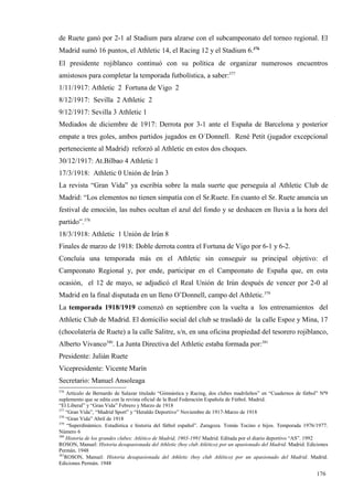 de Ruete ganó por 2-1 al Stadium para alzarse con el subcampeonato del torneo regional. El
Madrid sumó 16 puntos, el Athletic 14, el Racing 12 y el Stadium 6.376
El presidente rojiblanco continuó con su política de organizar numerosos encuentros
amistosos para completar la temporada futbolística, a saber:377
1/11/1917: Athletic 2 Fortuna de Vigo 2
8/12/1917: Sevilla 2 Athletic 2
9/12/1917: Sevilla 3 Athletic 1
Mediados de diciembre de 1917: Derrota por 3-1 ante el España de Barcelona y posterior
empate a tres goles, ambos partidos jugados en O´Donnell. René Petit (jugador excepcional
perteneciente al Madrid) reforzó al Athletic en estos dos choques.
30/12/1917: At.Bilbao 4 Athletic 1
17/3/1918: Athletic 0 Unión de Irún 3
La revista “Gran Vida” ya escribía sobre la mala suerte que perseguía al Athletic Club de
Madrid: “Los elementos no tienen simpatía con el Sr.Ruete. En cuanto el Sr. Ruete anuncia un
festival de emoción, las nubes ocultan el azul del fondo y se deshacen en lluvia a la hora del
partido”.378
18/3/1918: Athletic 1 Unión de Irún 8
Finales de marzo de 1918: Doble derrota contra el Fortuna de Vigo por 6-1 y 6-2.
Concluía una temporada más en el Athletic sin conseguir su principal objetivo: el
Campeonato Regional y, por ende, participar en el Campeonato de España que, en esta
ocasión, el 12 de mayo, se adjudicó el Real Unión de Irún después de vencer por 2-0 al
Madrid en la final disputada en un lleno O’Donnell, campo del Athletic.379
La temporada 1918/1919 comenzó en septiembre con la vuelta a los entrenamientos del
Athletic Club de Madrid. El domicilio social del club se trasladó de la calle Espoz y Mina, 17
(chocolatería de Ruete) a la calle Salitre, s/n, en una oficina propiedad del tesorero rojiblanco,
Alberto Vivanco380. La Junta Directiva del Athletic estaba formada por:381
Presidente: Julián Ruete
Vicepresidente: Vicente Marín
Secretario: Manuel Ansoleaga
376
     Artículo de Bernardo de Salazar titulado “Gimnástica y Racing, dos clubes madrileños” en “Cuadernos de fútbol” Nª9
suplemento que se edita con la revista oficial de la Real Federación Española de Fútbol. Madrid.
“El Liberal” y “Gran Vida” Febrero y Marzo de 1918
377
    “Gran Vida”, “Madrid Sport” y “Heraldo Deportivo” Noviembre de 1917-Marzo de 1918
378
    “Gran Vida” Abril de 1918
379
     “Superdinámico. Estadística e historia del fútbol español”. Zaragoza. Tomás Tocino e hijos. Temporada 1976/1977.
Número 6
380
    Historia de los grandes clubes: Atlético de Madrid, 1903-1991 Madrid. Editada por el diario deportivo “AS”. 1992
ROSON, Manuel: Historia desapasionada del Athletic (hoy club Atlético) por un apasionado del Madrid. Madrid. Ediciones
Permán. 1948
381
    ROSON, Manuel: Historia desapasionada del Athletic (hoy club Atlético) por un apasionado del Madrid. Madrid.
Ediciones Permán. 1948

                                                                                                                  176
 