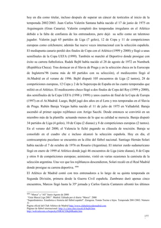 hoy en día como titular, incluso después de superar un cáncer de testículos al inicio de la
temporada 2002/2003. Juan Carlos Valerón Santana había nacido el 17 de junio de 1975 en
Arguineguin (Gran Canaria). Valerón completó dos temporadas irregulares en el Atlético
debido a la falta de confianza de los entrenadores, pero dejó su sello como un talentoso
jugador. Valerón jugó 65 partidos de Liga (7 goles), 12 de Copa y 11 de competiciones
europeas como colchonero; además fue nueve veces internacional con la selección española.
El mediapunta canario perdió dos finales de Copa con el Atlético (1999 y 2000) y llegó a unas
semifinales de la Copa UEFA (1999). También se marchó al Deportivo donde prosigue con
éxito su carrera futbolística. Radek Bejbl había nacido el 28 de agosto de 1972 en Numburk
(República Checa). Tras destacar en el Slavia de Praga y en la selección checa en la Eurocopa
de Inglaterra’96 (suma más de 60 partidos con su selección), el mediocentro llegó al
At.Madrid en el verano de 1996. Bejbl disputó 105 encuentros de Liga (2 tantos), 28 de
competiciones europeas, 12 Copa y 2 de la Supercopa de España en las cuatro temporadas que
militó en el Atlético. El mediocentro checo llegó a dos finales de Copa del Rey (1999 y 2000),
dos semifinales de la Copa UEFA (1998 y 1999) y unos cuartos de final de la Copa de Europa
(1997) en el At.Madrid. Luego, Bejbl jugó dos años en el Lens y tres temporadas en el Slavia
de Praga. Rubén Baraja Vargas había nacido el 11 de julio de 1975 en Valladolid. Baraja
ascendió al primer equipo rojiblanco con Arrigo Sacchi. Desde entonces se convirtió en un
miembro más de la plantilla actuando menos de lo que su calidad se merecía. Baraja disputó
34 partidos de Liga (4 goles), 10 de Copa (2 dianas) y 8 de competiciones europeas (2 tantos).
En el verano del 2000, el Valencia le fichó pagando su cláusula de rescisión. Baraja se
consolidó en el cuadro che e incluso alcanzó la selección española. Hoy en día, el
centrocampista pucelano se encuentra en la élite del fútbol nacional. Santiago Hernán Solari
había nacido el 7 de octubre de 1976 en Rosario (Argentina). El interior zurdo sudamericano
llegó en enero de 1999 al Atlético donde jugó 46 encuentros de Liga (siete dianas), 8 de Copa
y otros 8 de competiciones europeas; asimismo, vistió en varias ocasiones la camiseta de la
selección argentina. Una vez que los rojiblancos descendieron, Solari recaló en el Real Madrid
donde prosigue su carrera deportiva. 4080
El Atlético de Madrid contó con tres entrenadores a lo largo de su quinta temporada en
Segunda División, primera desde la Guerra Civil española. Zambrano duró apenas cinco
encuentros, Marcos llegó hasta la 35ª jornada y Carlos García Cantarero afrontó los últimos

4080
    “Marca” y “AS” Junio-Agosto de 2000
 “Guía Marca Liga 2001”. Madrid. Editada por el diario “Marca”. 2000
“Superdinámico. Estadística e historia del fútbol español”. Zaragoza. Tomás Tocino e hijos. Temporada 2001/2002. Número
31
Pagina oficial del Club Atlético de Madrid http://www.clubatleticodemadrid.com
Páginas de fútbol internacional: http://r.c.lens.chez.tiscali.fr/bejbl.htm
http://web.telecom.cz/kopeckyf/HRACI/BejblRadek.htm

                                                                                                                  177
                                                                                                                  3
 