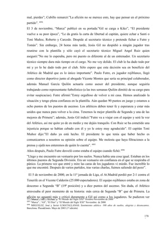 mal, pierdes”; Cubillo remarcó:”La afición no se merece esto, hay que pensar en el próximo
partido”. 4094
El 3 de noviembre, “Marca” publicó en su portada:”Gil se carga a Kiko”, “El presidente
vuelve a su peor época”, “Le da gratis la carta de libertad al capitán, quiere echar a Santi o
Toni Muñoz, Roberto y Carcedo. Despide al secretario técnico y pretende fichar a Futre y
Tomás”. Sin embargo, 24 horas más tarde, Jesús Gil no despidió a ningún jugador tras
reunirse con la plantilla y sólo cayó el secretario técnico Miguel Angel Ruiz quien
aseguró:”No me lo esperaba, pero mi puesto es diferente al de un entrenador. Un secretario
técnico siempre dura más tiempo en el cargo. No me voy dolido. El club lo ha dado todo por
mí y yo lo he dado todo por el club. Sólo espero que esta decisión sea en beneficio del
Atlético de Madrid que es lo único importante”. Paulo Futre, ex jugador rojiblanco, llegó
como director deportivo junto al abogado Vicente Montes que sería su principal colaborador,
además Manuel García Quilón actuaría como asesor del presidente, aunque seguiría
trabajando como representante futbolístico (a las tres semanas Quilón dimitió de su cargo para
evitar suspicacias). Futre afirmó:”Estoy orgulloso de volver a mi casa. Hemos analizado la
situación y tengo plena confianza en la plantilla. Aún quedan 90 puntos en juego y estamos a
ocho puntos de los puestos de ascenso. Los atléticos deben tener fe y esperanza y estar más
unidos que nunca para volver a la cima. Tenemos la mejor plantilla de Segunda y una de las
mejores de Primera”; además, Jesús Gil indicó:”Futre va a viajar con el equipo y será la voz
del Atlético, así me quito yo de en medio y me dejáis tranquilo. Con Ruiz se ha cometido una
injusticia porque se habían cebado con él y yo le estoy muy agradecido”. El capitán Toni
Muñoz dijo:”El daño ya está hecho. El presidente lo que tenía que haber hecho es
comunicarnos a nosotros su opinión sobre el equipo. Me molesta que haya filtraciones a la
prensa y ojalá nos enteremos de quién lo cuenta”. 4095
Años después, Paulo Futre desveló como estaba el equipo cuando fichó: 4096
”Llego y me encuentro un vestuario por los suelos. Nunca había una cosa igual. Estaban en los
últimos puestos de Segunda División. Era un vestuario sin confianza en el que se respiraba el
pánico. La primera vez que entré y mire las caras de los jugadores vi miedo. Fue increíble lo
que me encontré. Después de varios partidos, tras varias charlas, fuimos saliendo del pozo”.

  El 5 de noviembre de 2000, en la 11ª jornada de Liga, el At.Madrid perdió por 2-1 contra el
Tenerife en el Vicente Calderón (25.000 espectadores). El equipo rojiblanco estaba en zona de
descenso a Segunda “B” (19ª posición) y a diez puntos del ascenso. Sin duda, el Atlético
atravesaba el peor momento de su historia: más cerca de Segunda “B” que de Primera. La
afición no aguantó más y criticó duramente a Gil así como a los jugadores. Se pudieron ver
4094
     “Marca”, “AS”, “El País” y “El Mundo del Siglo XXI” Octubre-Noviembre de 2000
4095
     “Marca” , “AS”, “El País” y “El Mundo del Siglo XXI” Noviembre de 2000
4096
      MIGUELEZ, José y Javier G.MATALLANAS: Sentimiento atlético. 100 años de sueños, alegrías y desencantos.
Barcelona. Plaza&Janés. Mayo de 2003 (1ª edición)


                                                                                                        178
                                                                                                        5
 