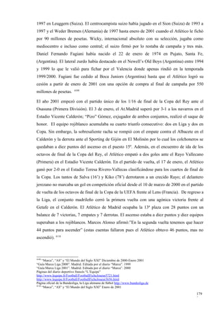 1997 en Leuggern (Suiza). El centrocampista suizo había jugado en el Sion (Suiza) de 1993 a
1997 y el Weder Bremen (Alemania) de 1997 hasta enero de 2001 cuando el Atlético le fichó
por 90 millones de pesetas. Wicky, internacional absoluto con su selección, jugaba como
mediocentro e incluso como central; el suizo firmó por lo restaba de campaña y tres más.
Daniel Fernando Fagiani había nacido el 22 de enero de 1974 en Pujato, Santa Fe,
(Argentina). El lateral zurdo había destacado en el Newell’s Old Boys (Argentina) entre 1994
y 1999 lo que le valió para fichar por el Valencia donde apenas rindió en la temporada
1999/2000. Fagiani fue cedido al Boca Juniors (Argentina) hasta que el Atlético logró su
cesión a partir de enero de 2001 con una opción de compra al final de campaña por 550
                           4109
millones de pesetas.

El año 2001 empezó con el partido único de los 1/16 de final de la Copa del Rey ante el
Osasuna (Primera División). El 3 de enero, el At.Madrid superó por 3-1 a los navarros en el
Estadio Vicente Calderón; “Pizo” Gómez, exjugador de ambos conjuntos, realizó el saque de
honor. El equipo rojiblanco acumulaba su cuarto triunfo consecutivo: dos en Liga y dos en
Copa. Sin embargo, la sobresaliente racha se rompió con el empate contra el Albacete en el
Calderón y la derrota ante el Sporting de Gijón en El Molinón por lo cual los colchoneros se
quedaban a diez puntos del ascenso en el puesto 15º. Además, en el encuentro de ida de los
octavos de final de la Copa del Rey, el Atlético empató a dos goles ante el Rayo Vallecano
(Primera) en el Estadio Vicente Calderón. En el partido de vuelta, el 17 de enero, el Atlético
ganó por 2-0 en el Estadio Teresa Rivero-Vallecas clasificándose para los cuartos de final de
la Copa. Los tantos de Salva (16’) y Kiko (78’) derrotaron a un crecido Rayo; el delantero
jerezano no marcaba un gol en competición oficial desde el 10 de marzo de 2000 en el partido
de vuelta de los octavos de final de la Copa de la UEFA frente al Lens (Francia). De regreso a
la Liga, el conjunto madrileño cerró la primera vuelta con una agónica victoria frente al
Getafe en el Calderón. El Atlético de Madrid ocupaba la 13ª plaza con 28 puntos con un
balance de 7 victorias, 7 empates y 7 derrotas. El ascenso estaba a diez puntos y diez equipos
superaban a los rojiblancos. Marcos Alonso afirmó:”En la segunda vuelta tenemos que hacer
44 puntos para ascender” (estas cuentas fallaron pues el Atlético obtuvo 46 puntos, mas no
ascendió). 4110



4109
     “Marca”, “AS” y “El Mundo del Siglo XXI” Diciembre de 2000-Enero 2001
“Guía Marca Liga 2000”. Madrid. Editada por el diario “Marca”. 1999
“Guía Marca Liga 2001”. Madrid. Editada por el diario “Marca”. 2000
Páginas del diario deportivo francés “L’Equipe”
http://www.lequipe.fr/Football/FootballFicheJoueur5721.html
http://www.lequipe.fr/Football/FootballFicheJoueur3656.html
Página oficial de la Bundesliga, la Liga alemana de fútbol http://www.bundesliga.de
4110
     “Marca”, “AS” y “El Mundo del Siglo XXI” Enero de 2001

                                                                                          179
                                                                                          2
 