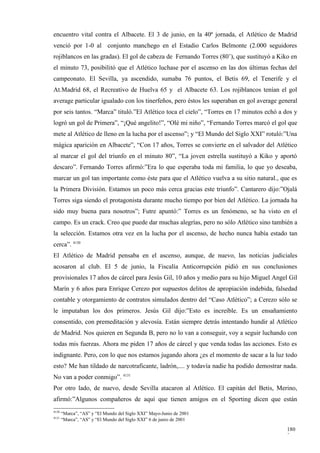 encuentro vital contra el Albacete. El 3 de junio, en la 40ª jornada, el Atlético de Madrid
venció por 1-0 al conjunto manchego en el Estadio Carlos Belmonte (2.000 seguidores
rojiblancos en las gradas). El gol de cabeza de Fernando Torres (80’), que sustituyó a Kiko en
el minuto 73, posibilitó que el Atlético luchase por el ascenso en las dos últimas fechas del
campeonato. El Sevilla, ya ascendido, sumaba 76 puntos, el Betis 69, el Tenerife y el
At.Madrid 68, el Recreativo de Huelva 65 y el Albacete 63. Los rojiblancos tenían el gol
average particular igualado con los tinerfeños, pero éstos les superaban en gol average general
por seis tantos. “Marca” tituló.”El Atlético toca el cielo”, “Torres en 17 minutos echó a dos y
logró un gol de Primera”, “¡Qué angelito!”, “Olé mi niño”, “Fernando Torres marcó el gol que
mete al Atlético de lleno en la lucha por el ascenso”; y “El Mundo del Siglo XXI” rotuló:”Una
mágica aparición en Albacete”, “Con 17 años, Torres se convierte en el salvador del Atlético
al marcar el gol del triunfo en el minuto 80”, “La joven estrella sustituyó a Kiko y aportó
descaro”. Fernando Torres afirmó:”Era lo que esperaba toda mi familia, lo que yo deseaba,
marcar un gol tan importante como éste para que el Atlético vuelva a su sitio natural., que es
la Primera División. Estamos un poco más cerca gracias este triunfo”. Cantarero dijo:”Ojalá
Torres siga siendo el protagonista durante mucho tiempo por bien del Atlético. La jornada ha
sido muy buena para nosotros”; Futre apuntó:” Torres es un fenómeno, se ha visto en el
campo. Es un crack. Creo que puede dar muchas alegrías, pero no sólo Atlético sino también a
la selección. Estamos otra vez en la lucha por el ascenso, de hecho nunca había estado tan
cerca”. 4130
El Atlético de Madrid pensaba en el ascenso, aunque, de nuevo, las noticias judiciales
acosaron al club. El 5 de junio, la Fiscalía Anticorrupción pidió en sus conclusiones
provisionales 17 años de cárcel para Jesús Gil, 10 años y medio para su hijo Miguel Angel Gil
Marín y 6 años para Enrique Cerezo por supuestos delitos de apropiación indebida, falsedad
contable y otorgamiento de contratos simulados dentro del “Caso Atlético”; a Cerezo sólo se
le imputaban los dos primeros. Jesús Gil dijo:”Esto es increíble. Es un ensañamiento
consentido, con premeditación y alevosía. Están siempre detrás intentando hundir al Atlético
de Madrid. Nos quieren en Segunda B, pero no lo van a conseguir, voy a seguir luchando con
todas mis fuerzas. Ahora me piden 17 años de cárcel y que venda todas las acciones. Esto es
indignante. Pero, con lo que nos estamos jugando ahora ¿es el momento de sacar a la luz todo
esto? Me han tildado de narcotraficante, ladrón,.... y todavía nadie ha podido demostrar nada.
No van a poder conmigo”. 4131
Por otro lado, de nuevo, desde Sevilla atacaron al Atlético. El capitán del Betis, Merino,
afirmó:”Algunos compañeros de aquí que tienen amigos en el Sporting dicen que están
4130
       “Marca”, “AS” y “El Mundo del Siglo XXI” Mayo-Junio de 2001
4131
       “Marca”, “AS” y “El Mundo del Siglo XXI” 6 de junio de 2001

                                                                                           180
                                                                                           3
 