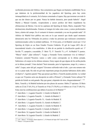recibiendo presiones del Atlético. Son comentarios que llegan con bastante credibilidad. No es
que dudemos de la profesionalidad de los jugadores del Sporting, pero hay cierta
intranquilidad en el vestuario. Se lo hemos comentado a Lopera. Hay que terminar con todo lo
que sea dar dinero por no ganar. Nunca ha habido denuncia, pero puede haberla”. Angel
Martín y Manuel Castaño, vicepresidente y asesor jurídico del Betis respaldaron las
afirmaciones de Merino. Uno de los capitanes del Sporting de Gijón, Mario, respondió:”Son
declaraciones desafortunadas. Estamos al margen de todas estas cosas y somos profesionales
fuera y dentro del campo. En el vestuario lo hemos comentado y no nos ha gustado nada”. El
Atlético de Madrid hizo pública una nota en la que anunció que desde aquel momento
denunciaría ante los Tribunales de justicia a todas las personas que realizasen comentarios
malintencionados sobre la entidad rojiblanca. El 10 de junio, el At.Madrid venció por 1-0 al
Sporting de Gijón en un lleno Estadio Vicente Calderón. El gol de Luque (60’) dio el
trascendental triunfo a los madrileños. A falta de un partido la clasificación quedó así: 1º
Sevilla 77, campeón y ascendido; 2º. Betis 72; 3º. Tenerife 71; y 4º. At.Madrid 71 puntos.
“Marca” tituló:” ¡Qué infierno!”, “Luque y Fernando Torres mantienen vivo al Atlético”.
Cantarero comentó:”Nosotros vamos a subir como corresponde en la última jornada.
Subiremos a lo mejor en los últimos minutos. Estoy seguro de que alguno de los arriba pincha
en la última jornada”; Futre declaró:”Será tremendo, pero lo lograremos, tengo fe y vamos a
subir”; Luque, autor del gol, aseguró:”Llevamos sufriendo todo el año y por una semana más
no va a pasar nada. Ha sido mi gol más importante porque de pinchar habríamos dicho adiós
al objetivo”; Aguilera apuntó:”Hay que pensar que Betis o Tenerife pueden pinchar. La verdad
es que con 74 puntos sería una decepción no subir a Primera”; y Fernando Torres subrayó:”El
                                                                                                4132
partido de Getafe no está ganado. Hay que ganar y depender de otros, desgraciadamente”.
Betis, Tenerife y At.Madrid lucharían por dos plazas de ascenso. Había 27 opciones. El Betis
subía en 22 de 27 (81,5%), el Tenerife en 19 de 27 (70,4%) y el Atlético en 13 de 27 (48,1%).
Estas eran las combinaciones que daban el ascenso al At.Madrid:4133
1º. Jaén-Betis: 1 ; Leganés-Tenerife: 1; Getafe-At.Madrid: X
2º. Jaén-Betis: 1; Leganés-Tenerife: 1 ; Getafe-At.Madrid: 2
3º. Jaén-Betis: 1; Leganés-Tenerife: X ; Getafe-At.Madrid: X
4º. Jaén-Betis: 1; Leganés-Tenerife: X ; Getafe-At.Madrid: 2
5º. Jaén-Betis: 1 ; Leganés-Tenerife: 2 ; Getafe-At.Madrid: X
6º. Jaén-Betis: 1; Leganés-Tenerife: 2; Getafe-At.Madrid: 2
7º. Jaén-Betis: X; Leganés-Tenerife: 1; Getafe-At.Madrid: X
8º. Jaén-Betis: X; Leganés-Tenerife: 1; Getafe-At.Madrid: 2
4132
       “AS”, “Marca”, “El Partido. Diario deportivo” y “El Mundo del Siglo XXI” Junio de 2001
4133
       “Marca” 11 de junio de 2001

                                                                                                180
                                                                                                4
 