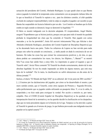 actuación del presidente del Comité, Abelardo Rodríguez. Lo que quedó claro es que Barata
estuvo jugando la mitad de la temporada como comunitario con un pasaporte italiano falso de
lo que se benefició el Tenerife lo supiera o no; para los distintos comités, el club quedaba
excluido de cualquier responsabilidad y toda la culpa se cargaba al jugador; así sucedió ya que
Barata fue suspendido sin licencia federativa por un año. Los Comités se basaban que la ficha
estaba en regla cuando se denunció, luego se demostró la ilegalidad. 4136
El Betis se mostró indignado con la decisión adoptada. El vicepresidente, Angel Martín,
aseguró:”Esperábamos que se hiciera justicia, porque creo que para todo el mundo ha quedado
probada la irregularidad tan clara que ha cometido el Tenerife. Han jugado con cartas
marcadas y se les ha permitido”; Jesús Gil aseveró irónicamente:”Hay que felicitar a don
Abelardo [Abelardo Rodríguez, presidente del Comité Español de Disciplina Deportiva] que
se ha decantado hacia una parte. Todos los esfuerzos de Lopera no han servido para nada
porque este señor ha actuado en conciencia... y nadie puede en duda la conciencia de un ser
humano. De todas las cosas hay que extraer las consecuencias positivas y, de ésta, es que,
ahora podrán ser comunitarios los rusos, los checos, los filipinos...”; Barata4137 se mostró
feliz:”Las cosas han salido bien y estoy feliz. Lo importante es ganar al Leganés y que el
Tenerife suba”; Javier Pérez comentó:”El Tenerife ha obrado correctamente, dentro de la más
absoluta legalidad. Se nos ha estado imputando un delito de alguna manera, que está muy
lejos de la realidad”. Por lo tanto, la clasificación no sufrió alteraciones un día antes de la
última jornada.4138
Incluso, el diario “El Mundo del Siglo XXI” en su editorial del 16 de junio de 2001 escribió:”
[...] Creemos por las declaraciones del jugador, por cómo se ha desarrollado el asunto y por
mero sentido común, que el Tenerife, como otros equipos de Primera y Segunda División,
sabía perfectamente que su jugador estaba utilizando un pasaporte falso. Y, si no lo sabía, lo
sospechaba y no hizo nada para averiguar la verdad. Por acción u omisión es, por tanto,
culpable. Pero el CEDD [Comité Español de Disciplina Deportiva] se ha quedado en una
interpretación literal de la normativa y no ha querido decidir la clasificación en los despachos,
algo que no tenía precedente alguno en la historia de la Liga. Tampoco se ha atrevido a quitar
al Tenerife lo ganado en el terreno de juego, lo que hubiera provocado una indignada reacción
popular en la capital canaria”.4139




4136
     “AS”, “Marca” y “El Mundo del Siglo XXI” Junio de 2001
4137
     El Comité de Competición de la Real Federación Española de Fútbol sancionó con un año de privación de licencia
federativa a Barata. Así, el Tenerife cedió al delantero durante una temporada al Sporting de Braga (Portugal). En la
campaña 2002/2003, el atacante brasileño regresó al cuadro tinerfeño.
4138
     “AS”, “Marca” y “El Mundo del Siglo XXI” Junio de 2001
4139
     “El Mundo del Siglo XXI” 16 de junio de 2001

                                                                                                                180
                                                                                                                8
 