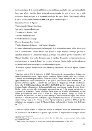 (sexto presidente de la historia athlética), socio rojiblanco, que había sido secretario del club
hace unos años y también había destacado como jugador de tenis y hockey en el club
rojiblanco. Ruete volvería a la temporada siguiente. La nueva Junta Directiva del Athletic
Club de Madrid para la temporada 1919/1920 quedó compuesta por:396
Presidente: Alvaro de Aguilar
Vicepresidente: Manuel Ansoleaga
Secretario: Laureano Rodríguez
Vicesecretario: Román Oriol
Tesorero: Alberto Vivanco
Contador: Emiliano Zuloaga
Director de campo: José Montes
Vocales: Francisco de Castro y José Manuel Kindelán
El nuevo máximo dirigente contó con la mayoría de la última directiva de Julián Ruete salvo
con el vicepresidente, Vicente Marín, cuyo puesto lo ocupó Manuel Ansoleaga que dejó la
secretaría en manos de Laureano Rodríguez, y el vocal José Allende que fue reemplazado por
Manuel Kindelán. Este hecho demuestra que el mandato de Aguilar no fue rupturista sino
continuista con la etapa de Ruete. No en vano, el propio Aguilar había participado como
secretario en algunas Juntas Directivas del anterior dirigente.
 A través de la pluma del historiador Félix Martialay conocemos a Alvaro de Aguilar y Gómez
de Acebo:397
“Nació en Madrid el 28 de diciembre de 1892. Diplomático de carrera estaba en Amberes por
razón de su destino consular. Según algunas versiones, dignas de todo crédito, fue destinado a
Amberes precisamente por razón de celebrarse allí los Juegos Olímpicos. De tal suerte se
aprovechaban sus oficios diplomáticos al par que su cualificación como hombre del COE
[Comité Olímpico Español]. Miembro del COE desde el 5 de julio de 1919. En esas fechas y
hasta julio de 1920 fue presidente del Athletic de Madrid, que tuvo que dejar a causa de ese
traslado. Según informaciones de la época había sido campeón de España de remo, hockey
hierba y tenis. Ignoro si tales títulos están homologados o no. Él fue uno de los primeros en
traer material deportivo a España: jabalinas, discos, pesos, etc. Creador y fundador de muchos
clubes polideportivos, entre ellos el Club de Campo de Madrid. Amigo del barón de
Coubertin. El presidente del COI (Comité Olímpico Internacional) le regaló una bandera
olímpica, la primera que hubo en España, según manifestó el interesado en una entrevista al
diario Marca, y que le fue robada al señor Aguilar durante la guerra de 1936-39 por los
milicianos que saquearon su casa de Madrid. Falleció en la capital de España el 22 de febrero
de 1974”.

Alvaro de Aguilar afrontó la complicada misión de sustituir a Ruete que había dejado huella
en el Athletic Club de Madrid. En primer lugar, reformó el Reglamento de club para hacerlo

396
    ROSON, Manuel: Historia desapasionada del Athletic (hoy club Atlético) por un apasionado del Madrid. Madrid.
Ediciones Permán. 1948
397
    MARTIALAY, Félix: ¡Amberes! Allí nació la furia española. Madrid. Editado por la R.F.E.F. 2000

                                                                                                           180
 