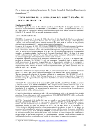 Por su interés reproducimos la resolución del Comité Español de Disciplina Deportiva sobre
el caso Barata:4140

        TEXTO INTEGRO DE LA RESOLUCIÓN DEL COMITÉ ESPAÑOL DE
        DISCIPLINA DEPORTIVA

Expedientenúm.125/2001
En Madrid, a quince de junio de dos mil uno, reunido el Comité Español de Disciplina Deportiva para
resolver el recurso interpuesto por DON OSCAR ARREDONDO PRIETO, en representación del REAL
BETIS BALOMPIE S.A.D. contra la resolución del Comité de Apelación de la Real Federación Española de
Fútbol de 29 de marzo de 2001, ha adoptado la siguiente resolución:

ANTECEDENTES DE HECHO

PRIMERO.- El pasado día 18 de marzo de 2001 se disputó en Sevilla el partido de fútbol correspondiente al
Campeonato de Liga de Segunda División, entre los equipos Real Betis Balompié y Club Deportivo
Tenerife. En el acta de dicho partido consta la alineación por parte del C.D. Tenerife de los jugadores
Federico Basavilbaso (dorsal 22) y Joao María Menezes Becerra (dorsal 9).
Por escrito de 20 de marzo de 2001, DON OSCAR ARREDONDO PRIETO formuló denuncia al considerar
que concurría con relación a los jugadores anteriormente citados la infracción de alineación indebida.
Como consecuencia del citado escrito, por el Comité de Competición, en providencia de 20 de marzo de
2001, se solicitó de la Secretaría General de la R.F.E.F., se informase con relación a los expedientes
incoados a los jugadores citados. Por oficio del Sr. Secretario General de la R.F.E.F., de fecha 20 de marzo
de 2001, se hizo constar lo siguiente: "... que, al día de hoy, cuentan con licencia federativa hábil para poder
ser alineados y participar en la competición en la forma que lo hicieron".
Consta en el expediente un escrito del Sr. Secretario General de la R.F.E.F., de fecha 19 de marzo de 2001,
en el que se informa al C.D. TENERIFE S.A.D. que a través del Consulado de Italia en Madrid, se había
tenido conocimiento de presuntas irregularidades en la documentación utilizada en la inscripción y
formalización de los futbolistas antes señalados, y se daba posibilidad al Club y a los jugadores de formular
alegaciones a la Junta Directiva de la Real Federación Española de Fútbol, que debería reunirse el día 21 de
marzo de 2001, a las 12:00 horas.

SEGUNDO.- El Comité de Competición de la R.F.E.F., como consecuencia de la reclamación presentada
por el REAL BETIS BALOMPIE, en resolución de fecha 20 de marzo de 2001, acordó lo siguiente:
"Declarar inexistente la infracción de alineación indebida de los jugadores del C.D. TENERIFE S.A.D. D.
Federico Basavilbaso y D. Joao María Menezes Becerra, en el encuentro correspondiente al Campeonato
Nacional de Liga de Segunda División, disputado el día 18 del actual entre el Real Betis Balompié S.A.D. y
el citado Club".

TERCERO.- Por escrito de fecha 22 de marzo de 2001, DON OSCAR ARREDONDO PRIETO, en nombre
y representación del REAL BETIS BALOMPIE S.A.D., interpuso recurso contra la resolución a que se ha
hecho referencia en el antecedente de hecho anterior, ante el Comité de Apelación de la R.F.E.F., solicitando
la anulación de la resolución y la retroacción de las actuaciones a su momento inicial al entender que se
había producido la nulidad del procedimiento.

CUARTO.- El Comité de Apelación de la R.F.E.F., en resolución de fecha 29 de marzo de 2001, acordó
desestimar el recurso interpuesto por la representación del REAL BETIS BALOMPIE S.A.D., confirmando
la anterior resolución del Comité de Competición.

QUINTO.- Por escrito de 10 de abril de 2001, que tuvo entrada en este Comité el 18 de abril de 2001, DON
OSCAR ARREDONDO PRIETO, en representación del REAL BETIS BALOMPIE S.A.D., interpuso
recurso ante este Comité en el que se solicitaba lo siguiente: 1º. Se declare la existencia de expediente
sancionador incoado en virtud de denuncia del REAL BETIS BALOMPIE en el encuentro C.D.
TENERIFE-REAL BETIS BALOMPIE, al que deberá dársele sus trámites de rigor 2º. Se declare en
consecuencia la nulidad de las actuaciones practicadas retrotrayendo las mismas al momento inicial de la
denuncia formulada por el REAL BETIS BALOMPIE, requiriéndose del Comité de Competición practicar
las pruebas solicitadas por el denunciante en sus justos extremos, así como cualquier otra conducente al
esclarecimiento de los hechos investigados 3º. Subsidiariamente y en todo caso se declare la alineación
indebida de los jugadores mencionados en el partido de referencia por los argumentos expresados.

4140
       Página de derecho deportivo español http://www.iusport.es/casos/barata/ceddbarata.htm


                                                                                                               180
                                                                                                               9
 