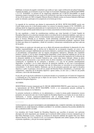 habilitante, la licencia de jugador comunitario que estaba en vigor, según certificación de la Real Federación
Española de Fútbol, en el momento en que tuvo lugar en el encuentro disputado entre el BETIS BALOMPIÉ
y el C.D. TENERIFE. La primera de las alegaciones planteadas por el BETIS BALOMPIÉ no puede
mantenerse desde el momento en que consta en la certificación a que antes se han hecho referencia que al día
de hoy (20 de marzo de 2001) el jugador Menezes Bezerra (Barata) cuenta con licencia federativa hábil para
poder ser alineado y participar en la competición en la forma que lo hizo.


La segunda de las cuestiones que plantea la representación del REAL BETIS BALOMPIÉ suscite este
Comité dudas acerca de sí efectivamente podía o no conocer la situación irregular el CD. TENERIFE, sin
embargo desde las alegaciones planteadas por la representación de este Club se mantiene una versión de los
hechos de la que también puede deducirse que no tenían conocimiento de dicha situación irregular.

En este expediente, y desde las consideraciones jurídicas que viene haciendo el Comité Español de
Disciplina Deportiva en su doctrina reiterada relativa a la infracción de la alineación indebida, a que antes se
ha hecho referencia, debemos valorar si efectivamente frente a presunción de validez del título habilitante, es
decir la licencia obtenida en su momento, resulta plenamente acreditado que existió una actuación
fraudulenta o dolorosa del Club denunciado, lo que no aparece suficientemente acreditado –repetimos- desde
los datos que obran en el expediente, y desde las versiones y valoraciones contradictorias que hace cada una
de las partes.

Debe tenerse en cuenta por otra parte que no es objeto del presente procedimiento la depuración de otras
posibles responsabilidades que se deriven de la obtención de un pasaporte irregular, así como de su
utilización para conseguir indebidamente una licencia federativa, cuestiones éstas que deberán depurarse por
el procedimiento correspondiente ante los órganos disciplinarios federativos, debiendo este expediente
limitarse a decidir si, con los datos inmediatamente disponibles, existió alineación indebida por uso de una
licencia obtenida mediante fraude o engaño. Teniendo en cuenta la particular regulación de la infracción de
la alineación indebida en los Estatutos Federativos que –como antes hemos indicado- obtiene un plazo
preclusivo para la persecución y cuya sanción tiene un efecto inmediato y no neutral sobre el orden de la
competición, el expediente ha de contraerse a decidirse, a la vista de las pruebas inmediatamente
disponibles, se produjo o no la citada infracción de alineación indebida, en otro caso el procedimiento
ordinario que ha de seguirse para perseguir este tipo de infracciones se convertiría en un procedimiento
extraordinario. A ello ha de añadirse, finalmente, que los dos principios generales que rigen la disciplina
deportiva- a saber: el principio a favor del reo, propio del Derecho Penal y disciplinario, y el principio “pro
competitione”, específico de la disciplina deportiva- operan ambos, en este caso y a falta de una prueba
suficiente, a favor del club denunciado.

Es por ello, por lo que ha de confirmarse la resolución dictada en su momento por el Comité de Competición
y confirmada por el de Apelación que es objeto de este recurso. Por lo expuesto anteriormente, el Comité
Español de Disciplina Deportiva

ACUERDA

DESESTIMAR el recurso interpuesto por D. OSCAR ARREDONDO PRIETO, quien interviene el nombre
y representación del REAL BETIS BALOMPIE, S.A.D., y en consecuencia procede confirmar la
Resoluciones dictadas en vía federativa.

La presente resolución es definitiva en vía administrativa, y contra la misma podrá interponerse recurso
potestativo de reposición ante este Comité Español de Disciplina Deportiva en el plazo de un mes desde su
notificación, o recurso contencioso-administrativo ante el Juzgado Central de lo Contencioso-
Administrativo, con sede en Madrid, en el plazo de dos meses desde su notificación.

---------

VOTO PARTICULAR QUE SUSCRIBEN LOS MIEMBROS DEL COMITÉ ESPAÑOL DE DISCIPLINA
DEPORTIVA D. JOSÉ MANUEL OTERO LASTRES Y D. JAVIER LAMANA PALACIOS, RESPECTO
DE LA RESOLUCIÓN 125/2001

Los miembros del Comité Español de Disciplina Deportiva que suscriben el presente voto particular
discrepan del sentir mayoritario, por entender que la resolución debió estimar el recurso interpuesto por el
Real Betis Balompié S.A.D. y declarar la existencia de alineación indebida del jugador Don Joao María
Menezes Bezerra, del C.D. Tenerife S.A.D., en el encuentro disputado entre ambos equipos, del que emana
el presente expediente; y ello por las razones siguientes:



                                                                                                               181
                                                                                                               2
 