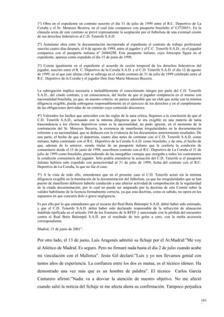 1º) Obra en el expediente un contrato suscrito el día 31 de julio de 1999 entre el R.C. Deportivo de La
Coruña y el Sr. Menezes Bezerra, en el cual éste comparece con pasaporte brasileño nº CJ728851. En la
cláusula sexta de este contrato se prevé expresamente la aceptación por el futbolista de una eventual cesión
de sus derechos federativos al C.D. Tenerife S.A.D.

2º) Asimismo obra entre la documentación incorporada al expediente el contrato de trabajo profesional
suscrito cuatro días después, el 4 de agosto de 1999, entre el jugador y el C.C. Tenerife S.A.D., en el jugador
comparece con el pasaporte italiano nº 260662M. Este pasaporte italiano, cuya fotocopia figura en el
expediente, aparece como expedido el día 15 de junio de 1998.

3º) Consta igualmente en el expediente el acuerdo de cesión temporal de los derechos federativos del
jugador, suscrito entre el R. C. Deportivo de la Coruña S.A.D. y el C.D. Tenerife S.A.D. el día 12 de agosto
de 1999, en el que este último club se subroga en el citado contrato de 31 de julio de 1999 celebrado entre el
R.C. Deportivo de la Coruña y el jugador Don Joao María Menezes Becerra.


La subrogación implica necesaria e ineludiblemente el conocimiento íntegro por parte del C.D. Tenerife
S.A.D., del citado contrato, y en consecuencia, del hecho de que el jugador comparecía en el mismo con
nacionalidad brasileña; ya que, en nuestro criterio, no parece admisible que un club que actúe con la mínima
diligencia exigible, pueda subrogarse responsablemente en el ejercicio de los derechos y en el cumplimiento
de las obligaciones derivadas de un contrato cuyo contenido desconoce.

4º) Valorados los hechos que anteceden con las reglas de la sana crítica, llegamos a la conclusión de que el
C.D. Tenerife S.A.D., actuando con la mínima diligencia que le era exigible en una materia de tanta
trascendencia a los efectos deportivos como es la nacionalidad, no pudo ignorar, en el momento de la
contratación del Sr. Menezes Becerra, la existencia de manifiestas irregularidades en la documentación
referente a su nacionalidad, que se deducen con la evidencia de los documentos anteriormente reseñados. De
una parte, el hecho de que el deportista, cuatro días antes de contratar con el C.D. Tenerife S.A.D. como
italiano, había contratado con el R.C. Deportivo de la Coruña S.A.D. como brasileño; y de otra, el hecho de
que, además de lo anterior, siendo titular de un pasaporte italiano que le confería la condición de
comunitario desde el 15 de junio de 1998, suscribiera contrato con el R.C. Deportivo de La Coruña el 31 de
julio de 1999 como brasileño, prescindiendo de las innegables ventajas que otorgaba a todos los contratantes
la condición comunitaria del jugador. Sólo podría entenderse la actuación del C.D. Tenerife si el pasaporte
italiano hubiera sido expedido con posterioridad al 31 de julio de 1999, fecha del contrato con el R.C.
Deportivo de La Coruña, lo que no fue el caso.

5º) A la vista de todo ello, entendemos que en el presente caso el C.D. Tenerife actuó sin la mínima
diligencia exigible en la tramitación de la documentación del futbolista, ya que las irregularidades que se han
puesto de manifiesto debieron haberle conducido a una ulterior actividad de comprobación de la regularidad
de la citada documentación; por lo cual no puede ser amparado por la doctrina de este Comité sobre la
validez habilitante de la licencia formalmente correcta, ya que esta doctrina, como es sabido, no opera en los
supuestos en que concurra dolo o grave negligencia.

Es por ello por lo que entendemos que el recurso del Real Betis Balompié S.A.D. debió haber sido estimado,
y que el C.D. Tenerife S.A.D. debió haber sido declarado responsable de la infracción de alineación
indebida tipificada en el artículo 104 de los Estatutos de la RFEF y sancionado con la pérdida del encuentro
contra el Real Betis Balompié S.A.D. por el resultado de tres goles a cero, con la multa accesoria
correspondiente.

Madrid, 15 de junio de 2001”.


Por otro lado, el 13 de junio, Luis Aragonés admitió su fichaje por el At.Madrid:”Me voy
al Atlético de Madrid. Es seguro. Pero no firmaré nada hasta el día 2 de julio cuando acabe
mi vinculación con el Mallorca”. Jesús Gil declaró:”Luis y yo nos llevamos genial con
tantos años de experiencia. La confianza entre los dos es mutua, es el técnico idóneo. Ha
demostrado una vez más que es un hombre de palabra”. El técnico                              Carlos García
Cantarero afirmó:”Nadie va a desviar la atención de nuestro objetivo. No me afectó
cuando salió la noticia del fichaje ni me afecta ahora su confirmación. Tampoco perjudica


                                                                                                              181
                                                                                                              3
 