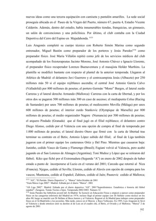 nuevas ideas como una tercera equipación con camiseta y pantalón amarillos. La sede social
proseguía ubicada en el Paseo de la Virgen del Puerto, número 67, puerta 4, Estadio Vicente
Calderón. Además, dentro del estadio, había innumerables tiendas, franquicias, un gimnasio,
un salón de convenciones y una policlínica. Por último, el club contaba con la Ciudad
Deportiva del Cerro del Espino en Majadahonda. 4155

Luis Aragonés completó su cuerpo técnico con Roberto Simón Marina como segundo
entrenador, Miguel Bastón como preparador de los porteros y Jesús Paredes4156 como
preparador físico. José María Villalón repitió como jefe de los servicios médicos del club
acompañado de los fisioterapeutas Jacinto Moreno, José Antonio Chávez e Ignacio Llorente,
el preparador físico recuperador Lorenzo Buenaventura y el masajista Helder Marthins. La
plantilla se modificó bastante con respecto al plantel de la anterior temporada. Llegaron al
Atlético de Madrid: el delantero Javi Guerrero y el centrocampista Jesús (Albacete) por 250
millones más 50 si el equipo rojiblanco ascendía; el central José Antonio García Calvo
(Valladolid) por 800 millones de pesetas; el portero Germán “Mono” Burgos, el lateral zurdo
Carreras y el lateral derecho Armando (Mallorca): Carreras con la carta de libertad, y por los
otros dos se pagaron 500 millones más 300 en caso de ascenso; el mediapunta Colsa (Racing
de Santander) por unos 700 millones de pesetas; el mediocentro Movilla (Málaga) por unos
600 millones de pesetas; el interior zurdo Stankovic (Olympique de Marsella) por 800
millones de pesetas; el medio organizador Nagore (Numancia) por 500 millones de pesetas;
el arquero Pindado (Granada) que al final jugó en el filial rojiblanco; el delantero centro
Diego Alonso, cedido por el Valencia con una opción de compra al final de temporada por
1.000 millones de pesetas; el lateral diestro Otero que firmó con la carta de libertad tras
terminar su contrato en el Betis; Antonio López subido del filial; al final de Liga también
jugaron con el primer equipo los canteranos Ortiz y Del Pino. Mientras que causaron baja:
Juninho, cedido Vasco de Gama y Flamengo (Brasil); Fagiani volvió al Valencia, pero acabó
jugando en el San Lorenzo de Almagro (Argentina); Toni Muñoz y López que se retiraron del
fútbol; Kiko que fichó por el Extremadura (Segunda “A”) en enero de 2002 después de haber
estado a punto de incorporarse al Lazio en el verano del 2001; Carcedo que retornó al Niza
(Francia); Njegus, cedido al Sevilla; Llorens, cedido al Alavés con opción de compra para los
vascos; Munteanu, cedido al Español; Zahínos, cedido al Jaén; Paunovic cedido al Mallorca;
4155
   “AS”, “El Partido. Diario Deportivo” y “Marca” Julio-Octubre de 2001
“Guía Marca Liga 2002”. Madrid. Editada por el diario “Marca”. 2001
“AS Liga 2002”. Madrid. Editada por el diario deportivo “AS”. 2001“Superdinámico. Estadística e historia del fútbol
español”. Zaragoza. Tomás Tocino e hijos. Temporada 2002/2003. Número 32
4156
     Jesús Paredes fue futbolista juvenil del At.Madrid. Se licenció en Educación Física y empezó a ejercer como preparador
físico en las categorías inferiores del Madrid en 1974; incluso llegó al primer equipo con Di Stéfano como técnico en los
años 80; luego se marchó con Di Stéfano al Boca Juniors y al Valencia. Regresó al At.Madrid para trabajar como preparador
físico en el At.Madrileño y los juveniles. Más tarde, estuvo en el Murcia y Rayo Vallecano. En 1995, Luis Aragonés le llevó
al Valencia y desde entonces unió su destino al de Luis en el cuadro che, el Betis, el Oviedo y el Mallorca. “Marca” 2 de
agosto de 2001
                                                                                                                     182
                                                                                                                     3
 