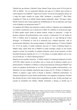 También hay que destacar a Monchín Triana. Ramón Triana Arroyo nació el 28 de junio de
1902 en Madrid. Fue un excepcional delantero que jugó en el Athletic para concluir su
carrera deportiva en el Madrid404. Según Javier Casares “era uno de esos jugadores artistas, rey
o mago del regate, menudo de cuerpo, hábil, inteligente y escurridizo”405. Blas Pardo,
compañero de Triana en el Athletic durante algunas temporadas, añade: “Sin lugar a dudas.
Mochín Triana ha sido el mejor jugador del At.Madrid para mí. Era un superclase, pero luego
se fue al Madrid y me decepcionó mucho”406.
Los jugadores del Athletic eran arquitectos, notarios, médicos o ingenieros que compaginaban
sus estudios o profesiones con su afición por el fútbol. No cobraban ni una peseta por jugar.
El fútbol español seguía siendo un deporte amateur, aunque ya empezaron a surgir los
primeros chispazos del profesionalismo, como veremos a continuación. El 6 de octubre de
1919, el Athletic inició la temporada con una derrota por 2-1 ante Sporting de Lisboa
(Portugal)      en O’Donnell; la visita de la institución lusa a Madrid representó                             todo un
acontecimiento futbolístico. Dos semanas después, el Athletic perdió por 3-2 frente al Madrid
F.C. El 22 de octubre, el cuadro colchonero cayó por 5-1 contra el Sporting Gijonés en
Madrid; luego, repitió duelo ante el Madrid en campo merengue, aunque en esta ocasión
empató a un tanto. En noviembre, el conjunto colchonero venció en dos ocasiones a la Real
Sociedad Gimnástica Española por 4-3 y 5-1. Por último, la escuadra athlética cerró el mes
con un triunfo por 5-1 frente al Sporting Gijonés.407
Después de estos partidos amistosos, el Athletic disputó el Campeonato Regional de Centro
1919/1920. Debía iniciarse en noviembre, pero se retrasó por la polémica surgida con el
profesionalismo. El Madrid y el Athletic se unieron para denunciar al Racing de Madrid408 por
contar con jugadores profesionales en sus filas. El Racing ayudaba económicamente a sus
futbolistas con unas cantidades importantes para la época: de 30 a 50 duros. El Madrid y el
Athletic se negaron a jugar contra el Racing si alineaba a futbolistas profesionales. La
Federación Regional de Centro declaró profesionales a tres jugadores racinguistas: Feliciano
Rey, Ricardo Alvarez y Félix Tejedor fueron suspendidos por un año. Al final, tras llegar a un
acuerdo los presidentes del Athletic, Madrid, Gimnástica y Racing, se decidió que el




404
    “Dinámico. Estadística e historia del fútbol español”. Zaragoza. Tomás Tocino e hijos. Temporada 1973/1974. Número 3.
405
    Artículo de Javier Casares titulado “Fajardo, Pololo, los hermanos Olaso y Triana” en la “Revista Atlético de Madrid”.
Madrid. Editada por el Club At.Madrid. Número 13. Enero de 1987
406
    Entrevista a Blas Pardo Ruiz en “Marca” 21 de febrero de 2002
407
    “Gran Vida” y “Madrid Sport” Octubre-Noviembre de 1919
408
    “El Racing fue uno de los primeros clubes tildado de algo más que presunto promotor del amateurismo marrón. Sufrió las
investigaciones de los rastreadores de los amateurs marrones dando lugar a casos sonados en jugadores de su club. Fue
acusado de profesionalismo marrón recuérdese los famosos casos de Alvarez, Rey y Tejedor” en MARTIALAY, Félix: :
¡Amberes! Allí nació la furia española. Madrid. Editado por la Real Federación Española de Fútbol. 2000

                                                                                                                    182
 