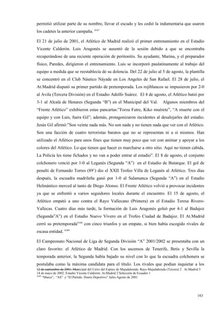 permitió utilizar parte de su nombre, llevar el escudo y les cedió la indumentaria que usaron
los cadetes la anterior campaña. 4167

El 21 de julio de 2001, el Atlético de Madrid realizó el primer entrenamiento en el Estadio
Vicente Calderón. Luis Aragonés se ausentó de la sesión debido a que se encontraba
recuperándose de una reciente operación de peritonitis. Su ayudante, Marina, y el preparador
físico, Paredes, dirigieron el entrenamiento. Luis se incorporó paulatinamente al trabajo del
equipo a medida que se reestablecía de su dolencia. Del 22 de julio al 5 de agosto, la plantilla
se concentró en el Club Náutico Náyade en Los Angeles de San Rafael. El 28 de julio, el
At.Madrid disputó su primer partido de pretemporada. Los rojiblancos se impusieron por 2-0
al Avila (Tercera División) en el Estadio Adolfo Suárez. El 4 de agosto, el Atlético batió por
3-1 al Alcalá de Henares (Segunda “B”) en el Municipal del Val.                       Algunos miembros del
“Frente Atlético” exhibieron estas pancartas:”Forza Futre, Kiko muérete”, “A muerte con el
equipo y con Luis, fuera Gil”; además, protagonizaron incidentes al desalojarles del estadio.
Jesús Gil afirmó:”Son veinte nada más. No son nada y no tienen nada que ver con el Atlético.
Son una facción de cuatro terroristas baratos que no se representan ni a sí mismos. Han
utilizado el Atlético para unos fines que tienen muy poco que ver con animar y apoyar a los
colores del Atlético. Lo que tienen que hacer es marcharse a otro sitio. Aquí no tienen cabida.
La Policía les tiene fichados y no van a poder entrar al estadio”. El 8 de agosto, el conjunto
colchonero venció por 1-0 al Leganés (Segunda “A”) en el Estadio de Butarque. El gol de
penalti de Fernando Torres (89’) dio el XXII Trofeo Villa de Leganés al Atlético. Tres días
después, la escuadra madrileña ganó por 1-0 al Salamanca (Segunda “A”) en el Estadio
Helmántico merced al tanto de Diego Alonso. El Frente Atlético volvió a provocar incidentes
ya que se enfrentó a varios seguidores locales durante el encuentro. El 15 de agosto, el
Atlético empató a uno contra el Rayo Vallecano (Primera) en el Estadio Teresa Rivero-
Vallecas. Cuatro días más tarde, la formación de Luis Aragonés goleó por 4-1 al Badajoz
(Segunda”A”) en el Estadio Nuevo Vivero en el Trofeo Ciudad de Badajoz. El At.Madrid
cerró su pretemporada4168 con cinco triunfos y un empate, si bien había escogido rivales de
escasa entidad. 4169

El Campeonato Nacional de Liga de Segunda División “A” 2001/2002 se presentaba con un
claro favorito: el Atlético de Madrid. Con los ascensos de Tenerife, Betis y Sevilla la
temporada anterior, la Segunda había bajado su nivel con lo que la escuadra colchonera se
postulaba como la máxima candidata para el título. Los rivales que podían inquietar a los
12 de septiembre de 2001: Municipal del Cerro del Espino de Majadahonda: Rayo Majadahonda (Tercera) 2 At.Madrid 5
14 de mayo de 2002: Estadio Vicente Calderón: At.Madrid 2 Selección de Ecuador 1
4169
     “Marca”, “AS” y “El Partido. Diario Deportivo” Julio-Agosto de 2001




                                                                                                              183
                                                                                                              0
 